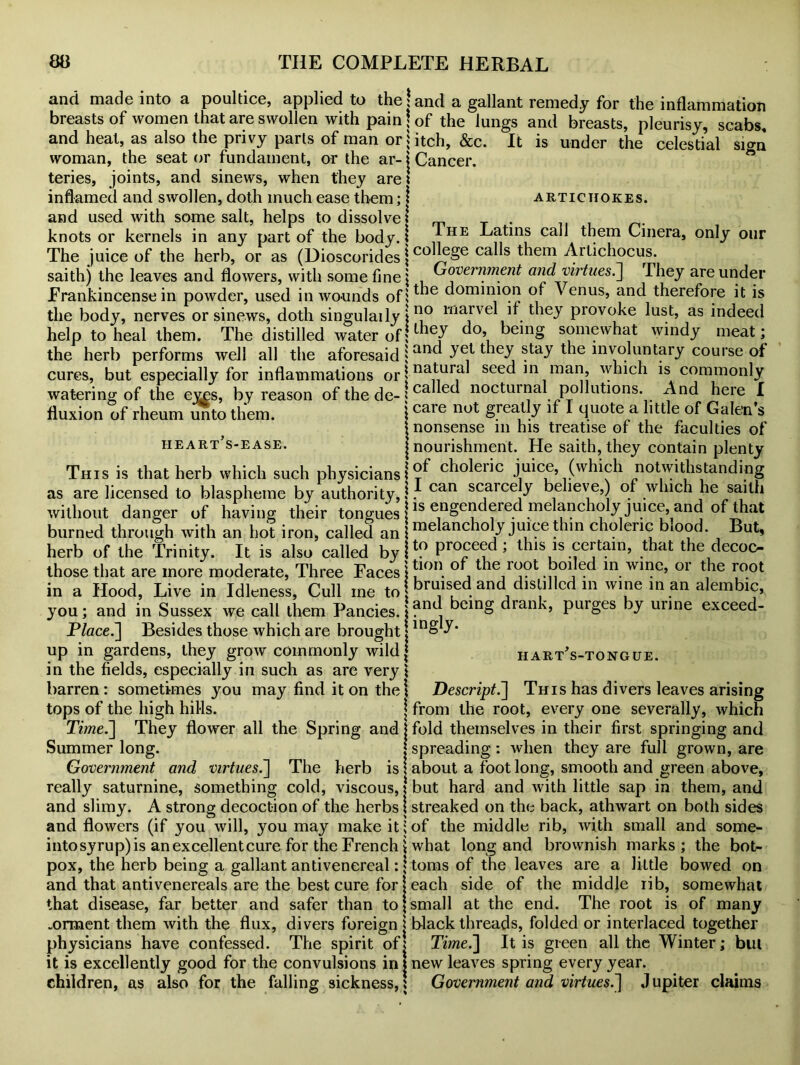 and made into a poultice, applied to the! and a gallant remedy for the inflammation breasts of women that are swollen with pain? of the lungs and breasts, pleurisy, scabs, and heat, as also the privy parts of man or \ itch, &c. It is under the celestial sign woman, the seat or fundament, or the ar- \ Cancer, teries, joints, and sinews, when they are! inflamed and swollen, doth much ease them; i artichokes. and used with some salt, helps to dissolve! „ . knots or kernels in any part of the body. I jHE -^atins call them Cinera, only our The juice of the herb, or as (Dioscorides \coca**s taem Artichocus. saithj the leaves and flowers, with some fine \ Government and virtues.They are under Frankincense in powder, used in wounds ofitie dominion of \ enus, and therefore it is the body, nerves or sinews, doth singulaily jE0 ma_lve 1 . taey provoke lust, as indeed help to heal them. The distilled water of; do, being somewhat windy meat; the herb performs well all the aforesaid | anc ^e} 1 ie^ !tay *ie inY°. course of cures, but especially for inflammations or \ na?ur,a seed in man, which is commonly watering of the eyes, by reason of the de-; ca ec nocturnal pollutions. And here I fluxion of rheum unto them. \caie not grea^J ^ I quote a little of Galen s j nonsense in his treatise of the faculties of heart s-ease. j nourishment. He saith, they contain plenty This is that herb which such physicians!?^ choleric juice, (which notwithstanding as are licensed to blaspheme by authority, I J can scarceJy believe,) of which he saith without danger of having their tongues j1S engendered melancholy juice, and of that burned through with an hot iron, called an j melancholy juice thin choleric blood. But, herb of the Trinity. It is also called byH? proceed, this is certain, that the decoc- those that are more moderate, Three Faces \ *lon. °^, root boiled in wine, oi the root in a Hood, Live in Idleness, Cull me to : kruis^d and distilled in wine in an alembic, you; and in Sussex we call them Pancies. j?ncj ^ein& drank, purges by urine exceed- P/ace.] Besides those which are brought j lnS up in gardens, they grow commonly wild j hart’s-tongue. in the fields, especially in such as are very! barren: sometimes you may find it on the\ Descript.'] This has divers leaves arising tops of the high hills. j from the root, every one severally, which Time.~] They flower all the Spring and j fold themselves in their first springing and Summer long. j spreading : when they are full grown, are Government and virtues.~\ The herb is \ about a foot long, smooth and green above, really saturnine, something cold, viscous,! but hard and with little sap in them, and and slimy. A strong decoction of the herbs j streaked on the back, athwart on both sides and flowers (if you will, you may make it;of the middle rib, with small and some- intosyrup)is an excellent cure for the French \ what long and brownish marks; the bot- pox, the herb being a gallant antivenereal:! toms of the leaves are a little bowed on and that antivenereals are the best cure for j each side of the middle lib, somewhat that disease, far better and safer than to \ small at the end. The root is of many „orment them with the flux, divers foreign! black threads, folded or interlaced together physicians have confessed. The spirit ofj Time.~\ It is green all the Winter; bill it is excellently good for the convulsions in j new leaves spring every year, children, as also for the falling sickness,! Government and virtues.] Jupiter claims