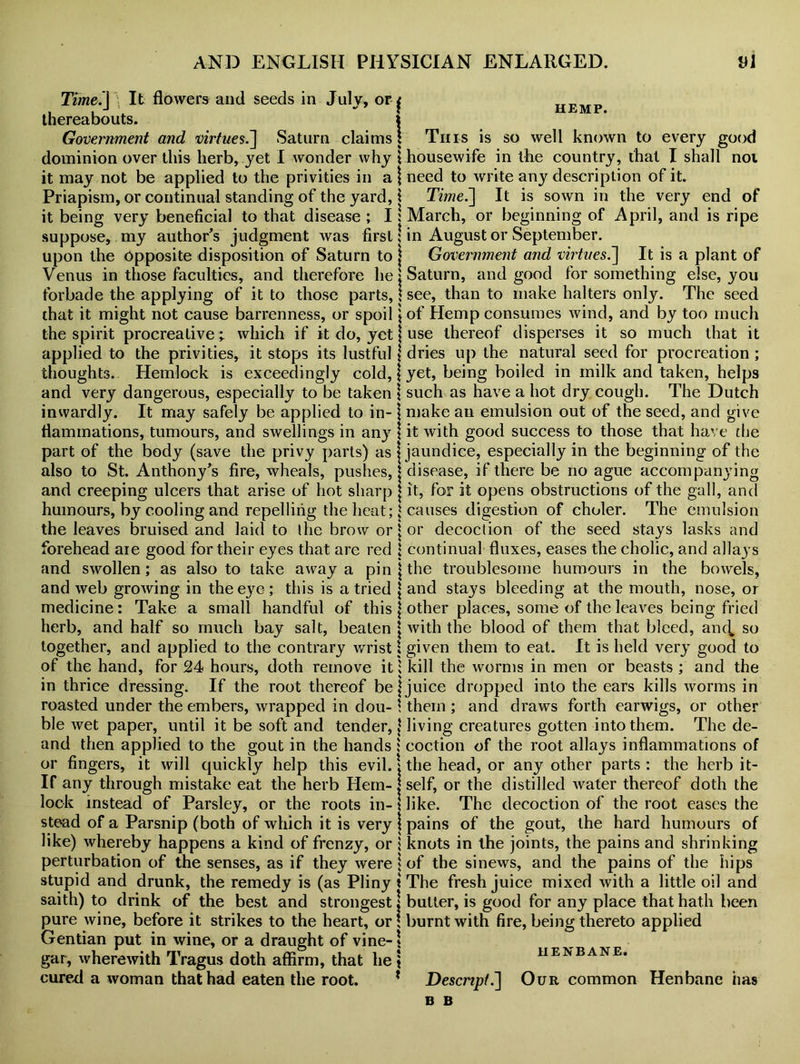 Time.} ) It flowers and seeds in July, or thereabouts. Government and virtues.] Saturn claims dominion over this herb, yet I wonder why it may not be applied to the privities in a Priapism, or continual standing of the yard, it being very beneficial to that disease ; I suppose, my author’s judgment was first upon the Opposite disposition of Saturn to Venus in those faculties, and therefore he forbade the applying of it to those parts, that it might not cause barrenness, or spoil the spirit procreative; which if it do, yet applied to the privities, it stops its lustful thoughts. Hemlock is exceedingly cold, and very dangerous, especially to be taken inwardly. It may safely be applied to in- flammations, tumours, and swellings in any part of the body (save the privy parts) as also to St. Anthony’s fire, wheals, pushes, and creeping ulcers that arise of hot sharp humours, by cooling and repelling the heat; the leaves bruised and laid to the brow or forehead aie good for their eyes that are red and swollen; as also to take away a pin and web groAving in the eye ; this is a tried medicine: Take a small handful of this herb, and half so much bay salt, beaten together, and applied to the contrary wrist of the hand, for 24 hours, doth remove it in thrice dressing. If the root thereof be roasted under the embers, wrapped in dou- ble wet paper, until it be soft and tender, and then applied to the gout in the hands or fingers, it will quickly help this evil. If any through mistake eat the herb Hem- lock instead of Parsley, or the roots in- stead of a Parsnip (both of which it is very like) whereby happens a kind of frenzy, or perturbation of the senses, as if they were stupid and drunk, the remedy is (as Pliny saith) to drink of the best and strongest pure wine, before it strikes to the heart, or Gentian put in wine, or a draught of vine- gar, wherewith Tragus doth affirm, that he cured a woman that had eaten the root. f hemp. I This is so well known to every good \ housewife in the country, that I shall not \ need to write any description of it. \ Time.] It is sown in the very end of : March, or beginning of April, and is ripe \ in August or September. | Government and virtues.\ It is a plant of Saturn, and good for something else, you \ see, than to make halters only. The seed \ of Hemp consumes wind, and by too much | use thereof disperses it so much that it { dries up the natural seed for procreation ; | yet, being boiled in milk and taken, helps \ such as have a hot dry cough. The Dutch \ make an emulsion out of the seed, and give | it with good success to those that have the j jaundice, especially in the beginning of the | disease, if there be no ague accompanying | it, for it opens obstructions of the gall, and causes digestion of choler. The emulsion or decoction of the seed stays lasks and continual fluxes, eases the cholic, and allays the troublesome humours in the bowels, and stays bleeding at the mouth, nose, or other places, some of the leaves being fried with the blood of them that bleed, and, so given them to eat. It is held very good to kill the worms in men or beasts ; and the juice dropped into the ears kills worms in them; and draws forth earwigs, or other living creatures gotten into them. The de- coction of the root allays inflammations of the head, or any other parts : the herb it- self, or the distilled water thereof doth the like. The decoction of the root eases the pains of the gout, the hard humours of knots in the joints, the pains and shrinking of the sinews, and the pains of the hips The fresh juice mixed with a little oil and butter, is good for any place that hath been burnt with fire, being thereto applied HENBANE. Descript.] Our common Henbane has B B