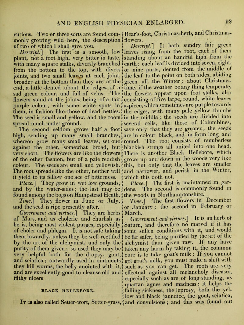 curious. Two or three sorts are found com-j Bear’s-foot, Christmas-herb, and Christmas- monly growing wild here, the description \ flowers. of two of which I shall give you. \ Descript] It hath sundry fair green Descript.] The first is a smooth, low* leaves rising from the root, each of them plant, not a foot high, very bitter in taste, \ standing about an handful high from the with many square stalks, diversly branched j earth; each leaf is divided into seven, eight, from the bottom to the top, with divers * or nine parts, dented from the middle of joints, and two small leaves at each joint, j the leaf to the point on both sides, abiding broader at the bottom than they are at the \ green all the Winter; about Christmas- end, a little dented about the edges, of a \ time, if the weather be any thing temperate, sad green colour, and full of veins. The \ the flowers appear upon foot stalks, also flowers stand at the joints, being of a fair \ consisting of five large, round, white leaves purple colour, with some white spots in \ a-piece, which sometimes are purple towards them, in fashion like those of dead nettles, ithe edges, with many pale yellow thumbs The seed is small and yellow, and the roots \ in the middle ; the seeds are divided into spread much under ground. i several cells, like those of Columbines, The second seldom grows half a foot i save only that they are greater; the seeds high, sending up many small branches, j are in colour black, and in form long and whereon grow many small leaves, set one j round. The root consists of numberless against the other, somewhat broad, but \ blackish strings all united into one head, very short. The flowers are like the flowers j There is another Black Hellebore, which of the other fashion, but of a pale reddish j grows up and down in the woods very like colour. The seeds are small and yellowish. \ this, but only that the leaves are smaller The root spreads like the other, neither will j and narrower, and perish in the Winter, it yield to its fellow one ace of bitterness. \ which this doth not. Place.'] They grow in wet low grounds, \ Place.] The first is maintained in gar- and by the water-sides; the last may be; dens. The second is commonly found in found among the bogs on Hampstead Heath. \ the woods in Northamptonshire. Time.] They flower in June or July,! Time.] The first flowers in December and the seed is ripe presently after. \ or January; the second in February or Government and virtues.] They are herbs i March, of Mars, and as choleric and churlish as \ Government and virtues.] It is an herb ot he is, being most violent purges, especially j Saturn, and therefore no marvel if it has of choler and phlegm. It is not safe taking * some sullen conditions with it, and would them inwardly, unless they be well rectified \ be far safer, being purified by the art of the by the art of the alchymist, and only the t alchymist than given raw. It any have purity of them given ; so used they may be 5 taken any harm by taking it, the common very helpful both for the dropsy, gout, \ cure is to take goat’s milk : If you cannot and sciatica ; outwardly used in ointments \ get goat’s milk, you must make a shift with they kill worms, the beily anointed with it, j such as you can get. The roots are very and are excellently good to cleanse old and \ effectual against all melancholy diseases, filthy ulcers ; especially such as are of long standing, as ■ quartan agues and madness ; it helps the black hellebore. ; falling sickness, the leprosy, both the yel- 5 low and black jaundice, the gout, sciatica, It is also called Setter-wort, Setter-grassland convulsions; and this was found out