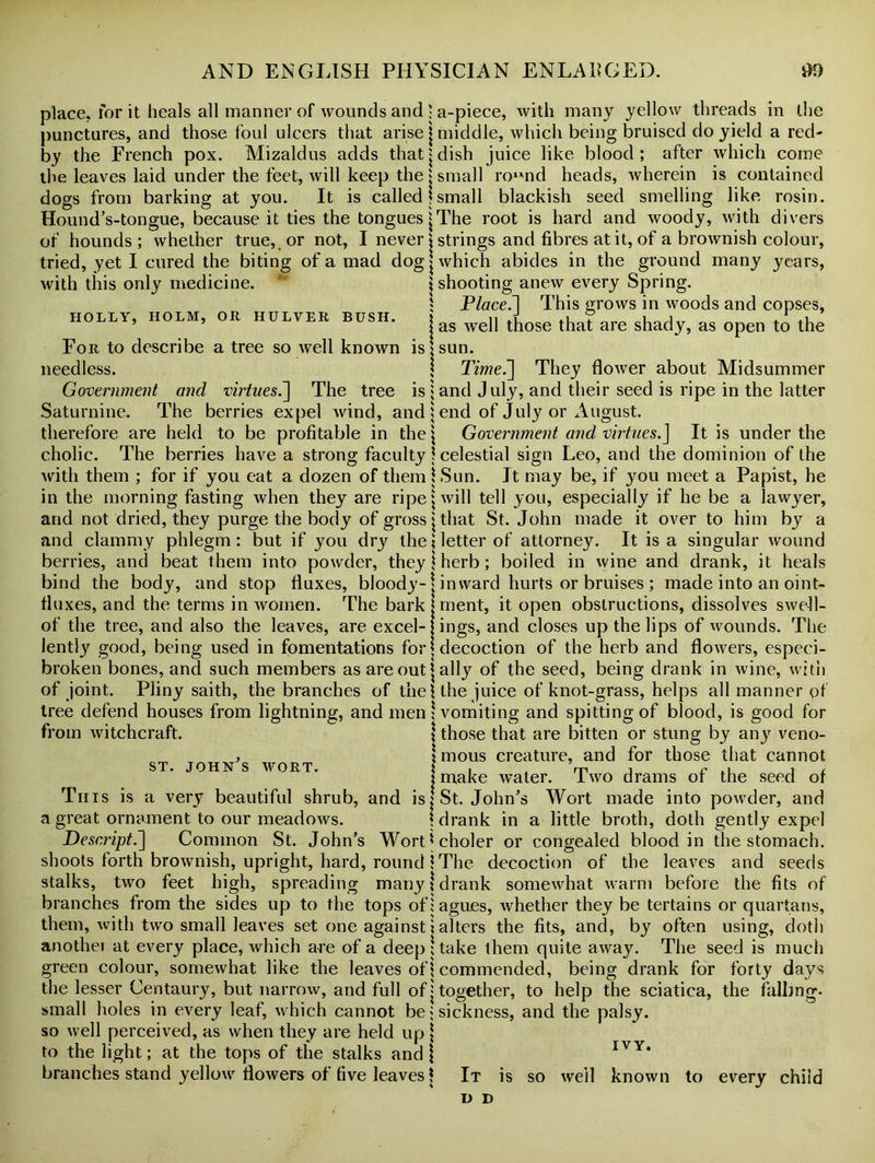 place, for it heals all manner of wounds and punctures, and those foul ulcers that arise by the French pox. Mizaldus adds that the leaves laid under the feet, will keep the dogs from barking at you. It is called Hound’s-tongue, because it ties the tongues of hounds; whether true, or not, I never tried, yet I cured the biting of a mad dog with this only medicine. HOLLY, HOLM, OR HULVER BUSH. For to describe a tree so well known is needless. Government and virtues.\ The tree is Saturnine. The berries expel wind, and therefore are held to be profitable in the cholic. The berries have a strong faculty with them ; for if you eat a dozen of them in the morning fasting when they are ripe and not dried, they purge the body of gross and clammy phlegm: but if you dry the berries, and beat them into powder, they bind the body, and stop fluxes, bloody- fluxes, and the terms in women. The bark of the tree, and also the leaves, are excel- lently good, being used in fomentations for broken bones, and such members as are out of joint. Pliny saith, the branches of the tree defend houses from lightning, and men from witchcraft. st. John's wort. This is a very beautiful shrub, and is a great ornament to our meadows. Descript.] Common St. John’s Wort shoots forth brownish, upright, hard, round stalks, two feet high, spreading many branches from the sides up to the tops of them, Avitli two small leaves set one against another at every place, which are of a deep green colour, somewhat like the leaves of the lesser Centaury, but narrow, and full of small holes in every leaf, which cannot be so well perceived, as when they are held up to the light; at the tops of the stalks and branches stand yellow flowers of five leaves : a-piece, with many yellow threads in the | middle, which being bruised do yield a red- j dish juice like blood ; after which come | small ro»md heads, wherein is contained Ismail blackish seed smelling like rosin. |The root is hard and woody, with divers j strings and fibres at it, of a brownish colour, | which abides in the ground many years, \ shooting anew every Spring. 1 Place.] This grows in woods and copses, | as well those that are shady, as open to the \ sun. | Time.] They flower about Midsummer j and July, and their seed is ripe in the latter 5 end of July or August. \ Government and virtues.J It is under the | celestial sign Leo, and the dominion of the \ Sun. Jt may be, if you meet a Papist, he j will tell you, especially if he be a lawyer, jthat St. John made it over to him by a \ letter of attorney. It is a singular wound | herb; boiled in wine and drank, it heals inward hurts or bruises ; made into an oint- ment, it open obstructions, dissolves swell- ings, and closes up the lips of wounds. The decoction of the herb and flowers, especi- | ally of the seed, being drank in wine, with \ the juice of knot-grass, helps all manner of ! vomiting and spitting of blood, is good for \ those that are bitten or stung by any veno- | mous creature, and for those that cannot I make water. Two drams of the seed of | St. John’s Wort made into powder, and \ drank in a little broth, doth gently expel * choler or congealed blood in the stomach. I The decoction of the leaves and seeds i drank somewhat warm before the fits of ; agues, whether they be tertains or quartans, i alters the fits, and, by often using, doth ! take them quite away. The seed is much I commended, being drank for forty days j together, to help the sciatica, the falling, i sickness, and the palsy. ivy. \ It is so well known to every chiid D D