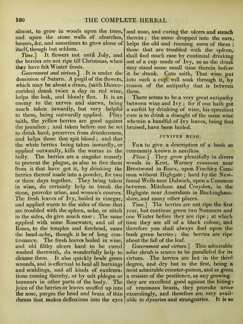 almost, to grow in woods upon the trees, j and nose, and curing the ulcers and stench and upon the stone walls of churches, j therein ; the same dropped into the ears, houses, &c. and sometimes to grow alone of 1 helps the old and running sores of them ; itself, though but seldom* I those that are troubled with the spleen, Time.] It flowers not until July, and I shall find much ease by continual drinking the berries are not ripe till Christmas, when j out of a cup made of Ivy, so as the drink they have felt Winter frosts. may stand some small time therein before Government and virtues.'] It is under the \ it be drank. Cato saith, That wine put dominion of Saturn. A pugil of the flowers, j into such a cup, will soak through it, by which may be about a dram, (saith Diosco-p-eason of the antipathy that is between corides) drank twice a day in red wine,them. helps the lask, and bloody flux. It is an j There seems to be a very great antipathy enemy to the nerves and sinews, being j between wine and Ivy ; for if one hath got much taken inwardly, but very helpful % a surfeit by drinking of wine, his speediest to them, being outwardly applied. Pliny j cure is to drink a draught of the same wine saith, the yellow berries are good against! wherein a handful of Ivy leaves, being first the jaundice ; and taken before one be set \ bruised, have been boiled, to drink hard, preserves from drunkenness, \ and helps those that spit blood ; and that j juniper bush. the white berries being taken inwardly, or* For to give a description of a bush so applied outwardly, kills the worms in the .'commonly known is needless. belly. The berries are a singular remedy j Place.] They grow plentifully in divers to prevent the plague, as also to free them \ woods in Kent, Warney common near from it that have got it, by drinking the! Brentwood in Essex, upon Finchley Corn- berries thereof made into a powder, for two I mon without Highgate ; hard by the New- or three days together. They being taken \ found Wells near Dulwich, upon a Common in wine, do certainly help to break the! between Mitcham and Croydon, in the stone, provoke urine, and women’s courses.! Highgate near Amersham in Buckingham - The fresh leaves of Ivy, boiled in vinegar, j shire, and many other places, and applied warm to the sides of those that ! Time.] The berries are not ripe the first are troubled with the spleen, ache, or stitch i year, but continue green two Summers and in the sides, do give much ease: The same j one Winter before they are ripe ; at which applied with some Rosewater, and oil of j time they are all of a black colour, and Roses, to the temples and forehead, eases \ therefore you shall always find upon the the head-ache, though it be of long con- \ bush green berries ; the berries are ripe tinuance. The fresh leaves boiled in wine, j about the fall of the leaf, and old filthy ulcers hard to be cured j Government and virtues.] This admirable washed therewith, do wonderfully help to \ solar shrub is scarce to be paralleled for its cleanse them. It also quickly heals green \ virtues. The berries are hot in the third wounds, and is effectual to heal all burnings | degree, and dry but in the first, being a and scaldings, and all kinds of exulcera- 1 most admirable counter-poison, and as great tions coming thereby, or by salt phlegm or \ a resister of the pestilence, as any growing- humours in other parts of the body. The j they are excellent good against the biting^ juice of the berries or leaves snuffed up into ' of venomous beasts, they provoke urine the nose, purges the head and brain of thin j exceedingly, and therefore are very avail- rheum that makes defluxions into the eyes $ able to dysuries and stranguaries. It is so