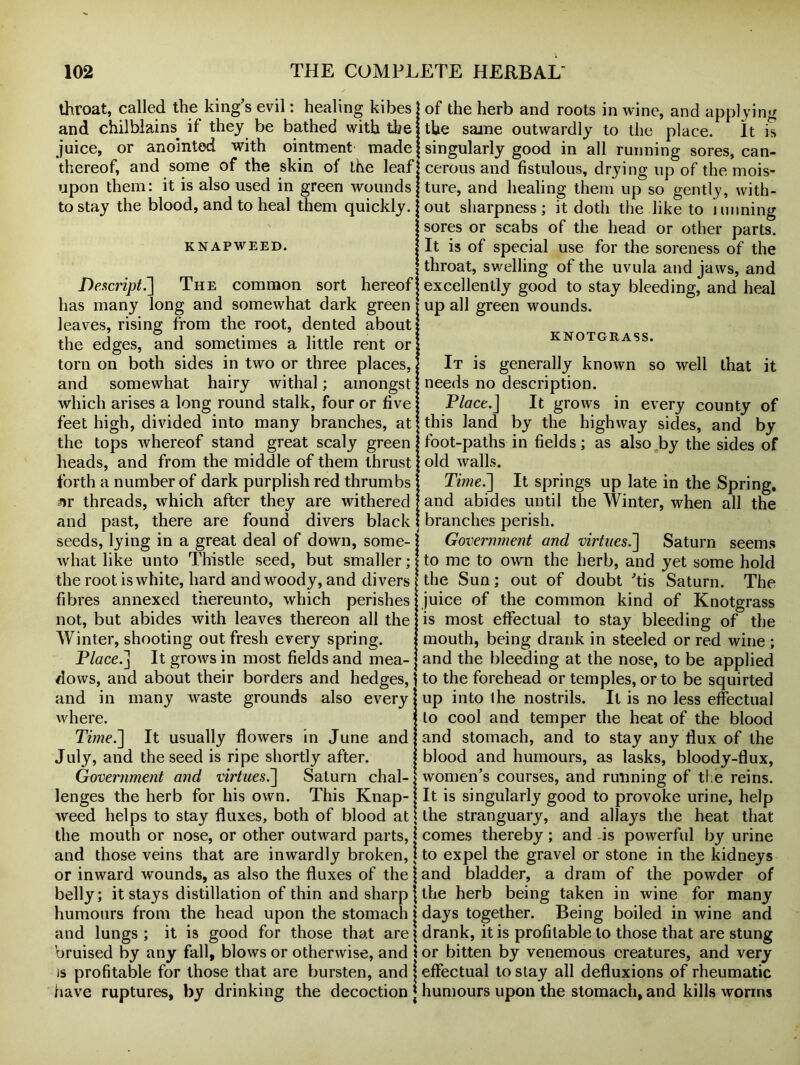 throat, called the king’s evil: healing kibes and chilblains if they be bathed with the juice, or anointed with ointment made thereof, and some of the skin of the leaf cerous and fistulous, drying up of the mois- upon them: it is also used in green wounds to stay the blood, and to heal them quickly. KNAPWEED. De script.] The common sort hereof has many long and somewhat dark green leaves, rising from the root, dented about the edges, and sometimes a little rent or torn on both sides in two or three places, and somewhat hairy withal; amongst which arises a long round stalk, four or five feet high, divided into many branches, at the tops whereof stand great scaly green heads, and from the middle of them thrust forth a number of dark purplish red thrumbs ^r threads, which after they are withered and past, there are found divers black branches perish. of the herb and roots in wine, and applying the same outwardly to the place. It is singularly good in all running sores, can- ture, and healing them up so gently, with- out sharpness; it doth the like to imining sores or scabs of the head or other parts. It is of special use for the soreness of the throat, swelling of the uvula and jaws, and excellently good to stay bleeding, and heal up all green wounds. KNOTGRASS. It is generally known so well that it needs no description. Place.J It grows in every county of this land by the highway sides, and by foot-paths in fields; as also by the sides of old walls. Time.] It springs up late in the Spring, and abides until the Winter, when all the seeds, lying in a great deal of down, some- what like unto Thistle seed, but smaller; the root is white, hard and woody, and divers fibres annexed thereunto, which perishes not, but abides with leaves thereon all the Winter, shooting out fresh every spring. Place.] It grows in most fields and mea- dows, and about their borders and hedges, and in many waste grounds also every where. Time.] It usually flowers in June and July, and the seed is ripe shortly after. Government and virtues.] Saturn chal- lenges the herb for his own. This Knap- weed helps to stay fluxes, both of blood at the mouth or nose, or other outward parts, and those veins that are inwardly broken, Government and virtues.] Saturn seems to me to own the herb, and yet some hold the Sun; out of doubt ’tis Saturn. The juice of the common kind of Knotgrass is most effectual to stay bleeding of the mouth, being drank in steeled or red wine ; and the bleeding at the nose, to be applied to the forehead or temples, or to be squirted up into the nostrils. It is no less effectual to cool and temper the heat of the blood and stomach, and to stay any flux of the blood and humours, as lasks, bloody-flux, women’s courses, and running of the reins. It is singularly good to provoke urine, help the stranguary, and allays the heat that comes thereby; and is powerful by urine to expel the gravel or stone in the kidneys or inward wounds, as also the fluxes of the j and bladder, a dram of the powder of belly; it stays distillation of thin and sharp j the herb being taken in wine for many humours from the head upon the stomach j days together. Being boiled in wine and and lungs; it is good for those that are \ drank, it is profitable to those that are stung bruised by any fall, blows or otherwise, and \ or bitten by venemous creatures, and very is profitable for those that are bursten, and j effectual to stay all defluxions of rheumatic have ruptures, by drinking the decoction j humours upon the stomach, and kills worms