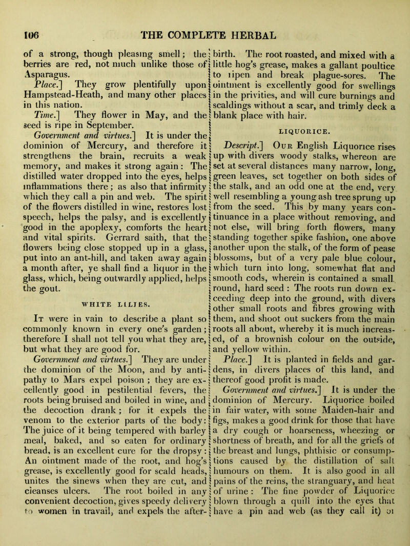 of a strong, though pleasing smell; the berries are red, not much unlike those of Asparagus. Place.] They grow plentifully upon Hampstead-Heath, and many other places in this nation. Time.] They flower in May, and the seed is ripe in September. Government and virtues.] It is under the dominion of Mercury, and therefore it strengthens the brain, recruits a weak memory, and makes it strong again : The distilled water dropped into the eyes, helps inflammations there; as also that infirmity which they call a pin and web. The spirit of the flowers distilled in wine, restores lost speech, helps the palsy, and is excellently good in the apoplexy, comforts the heart and vital spirits. Gerrard saith, that the flowers being close stopped up in a glass, put into an ant-hill, and taken away again a month after, ye shall find a liquor in the glass, which, being outwardly applied, helps the gout. birth. The root roasted, and mixed with a little hog’s grease, makes a gallant poultice to iipen and break plague-sores. The ointment is excellently good for swellings in the privities, and will cure burnings and scaldings without a scar, and trimly deck a 5 blank place with hair. I LIQUORICE. | Descript.'] Our English Liquorice rises j up with divers woody stalks, whereon are | set at several distances many narrow, long, j green leaves, set together on both sides of ; the stalk, and an odd one at the end, very 5 well resembling a young ash tree sprung up jfrom the seed. This by many years con- \ tinuance in a place without removing, and | not else, will bring forth flowers, many «standing together spike fashion, one above \ another upon the stalk, of the form of pease \ blossoms, but of a very pale blue colour, i which turn into long, somewhat flat and | smooth cods, wherein is contained a small, j round, hard seed : The roots run down ex- WHITE LILIES. It were in vain to describe a plant so commonly known in every one’s garden ; therefore I shall not tell you what they are, but what they are good for. Government and virtues.] They are under the dominion of the Moon, and by anti- pathy to Mars expel poison ; they are ex- cellently good in pestilential fevers, the roots being bruised and boiled in wine, and the decoction drank ; for it expels the venom to the exterior parts of the body: The juice of it being tempered with barley meal, baked, and so eaten for ordinary bread, is an excellent cure for the dropsy: An ointment made of the root, and hog’s grease, is excellently good for scald heads, unites the sinews when they are cut, and cleanses ulcers. The root boiled in any convenient decoction, gives speedy delivery to women in travail, and expels the after- 1 ceeding deep into che l other small roots and ground, with divers * fibres growing with \ them, and shoot out suckers from the main \ roots all about, whereby it is much increas- | ed, of a brownish colour on the outside, : and yellow within. : Place.] It is planted in fields and gar- i dens, in divers places of this land, and i thereof good profit is made. : Government and virtues.] It is under the * dominion of Mercury. Liquorice boiled ; in fair water, with some Maiden-hair and | figs, makes a good drink for those that have | a dry cough or hoarseness, wheezing or \ shortness of breath, and for all the griefs ot | the breast and lungs, phthisic or consump- tions caused by the distillation of salt i humours on them. It is also good in all \ pains of the reins, the stranguary, and heat i of urine: The fine powder of Liquorice 1 blown through a quill into the eyes that 1 have a pin and web (as they call it) oj