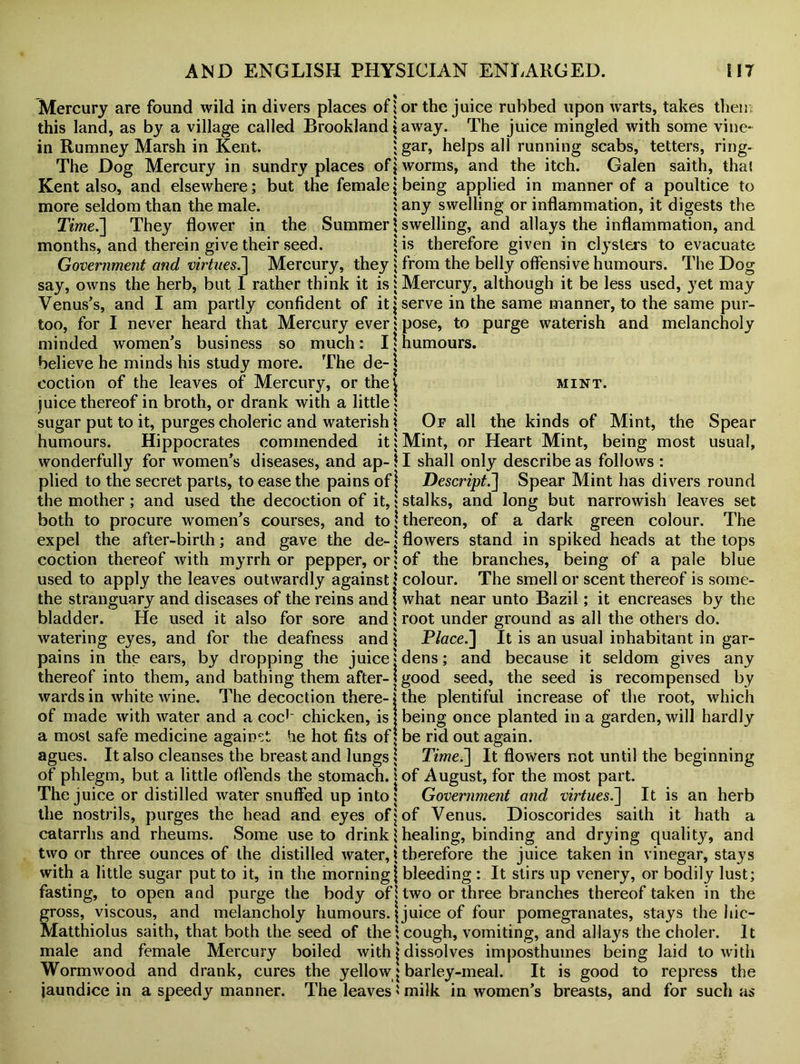 Mercury are found wild in divers places of | or the juice rubbed upon warts, takes then,: this land, as by a village called Brookland \ away. The juice mingled with some vine- in Rumney Marsh in Kent. ‘gar, helps all running scabs, tetters, ring- The Dog Mercury in sundry places of \ worms, and the itch. Galen saith, thal Kent also, and elsewhere; but the female| being applied in manner of a poultice to more seldom than the male. } any swelling or inflammation, it digests the Time.'] They flower in the Summer \ swelling, and allays the inflammation, and months, and therein give their seed. * is therefore given in clysters to evacuate Government and virtues.] Mercury, they j from the belly offensive humours. The Dog say, owns the herb, but I rather think it is 1 Mercury, although it be less used, yet may Venus’s, and I am partly confident of it \ serve in the same manner, to the same pur- too, for I never heard that Mercury ever 1 pose, to purge waterish and melancholy minded women’s business so much: I \ humours, believe he minds his study more. The de-| coction of the leaves of Mercury, or theV mint. juice thereof in broth, or drank with a little: sugar put to it, purges choleric and waterish \ Of all the kinds of Mint, the Spear humours. Hippocrates commended it; Mint, or Heart Mint, being most usual, wonderfully for women’s diseases, and ap- \ I shall only describe as follows : plied to the secret parts, to ease the pains of j Descript.] Spear Mint has divers round the mother; and used the decoction of it,‘Stalks, and long but narrowish leaves set both to procure women’s courses, and to‘thereon, of a dark green colour. The expel the after-birth; and gave the de- j flowers stand in spiked heads at the tops coction thereof with myrrh or pepper, or j of the branches, being of a pale blue used to apply the leaves outwardly against j colour. The smell or scent thereof is some- the stranguary and diseases of the reins and i what near unto Bazil; it encreases by the bladder. He used it also for sore and } root under ground as all the others do. Place.] It is an usual inhabitant in gar- because it seldom gives any the seed is recompensed by the plentiful increase of the root, which being once planted in a garden, will hardly watering eyes, and for the deafness and pains in the ears, by dropping the juice j dens; and thereof into them, and bathing them after-}good seed, wards in white wine. The decoction there- of made with water and a coc1' chicken, is a most safe medicine against he hot fits of be rid out again, agues. It also cleanses the breast and lungs j Time.] It flowers not until the beginning of phlegm, but a little offends the stomach. 1 of August, for the most part. The juice or distilled water snuffed up into! Government and virtues.] It is an herb the nostrils, purges the head and eyes of} of Venus. Dioscorides saith it hath a catarrhs and rheums. Some use to drink} healing, binding and drying quality, and two or three ounces of the distilled water, \ therefore the juice taken in vinegar, stays with a little sugar put to it, in the morning} bleeding : It stirs up venery, or bodily lust; fasting, to open and purge the body of \ two or three branches thereof taken in the gross, viscous, and melancholy humours. \ juice of four pomegranates, stays the liic- Matthiolus saith, that both the seed of the \ cough, vomiting, and allays the choler. It male and female Mercury boiled with \ dissolves imposthuines being laid to with Wormwood and drank, cures the yellowy barley-meal. It is good to repress the jaundice in a speedy manner. The leaves 5 milk in women’s breasts, and for such as