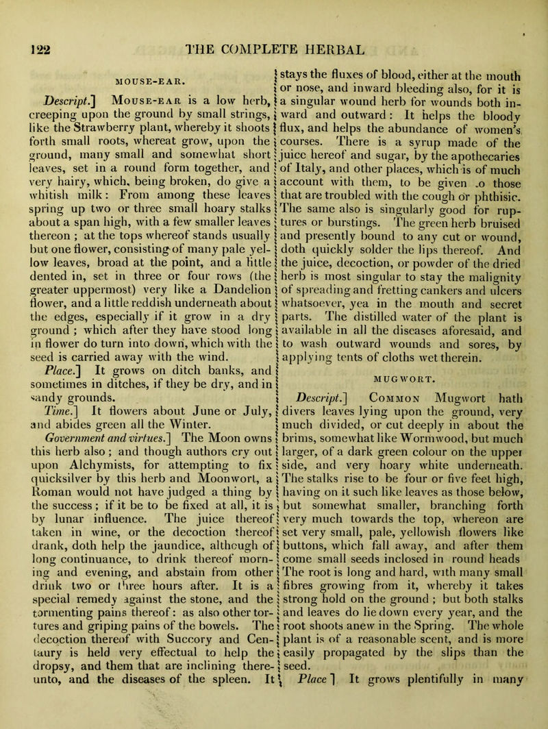 MOUSE-EAR. \ stays the fluxes of blood, either at the mouth 1 or nose, and inward bleeding also, for it is Descript.] Mouse-ear is a low herb, j a singular wound herb for wounds both in- creeping upon the ground by small strings, j ward and outward: It helps the bloodv like the Strawberry plant, whereby it shoots j flux, and helps the abundance of women's forth small roots, whereat grow, upon the \ courses. There is a syrup made of the ground, many small and somewhat short* juice hereof and sugar, by the apothecaries leaves, set in a round form together, and \ of Italy, and other places, which is of much very hairy, which, being broken, do give a i account with them, to be given _o those whitish milk: From among these leaves \ that are troubled with the cough dr phthisic, spring up two or three small hoary stalks!The same also is singularly good for rup- about a span high, with a few smaller leaves j tures or burstings. The green herb bruised thereon ; at the tops whereof stands usually j and presently bound to any cut or wound, but one flower, consisting of many pale yel- j doth quickly solder the lips thereof. And low leaves, broad at the point, and a little j the juice, decoction, or powder of the dried dented in, set in three or four rows (the* herb is most singular to stay the malignity greater uppermost) very like a Dandelion j of spreading and fretting cankers and ulcers flower, and a little reddish underneath about j whatsoever, yea in the mouth and secret the edges, especially if it grow in a dry j parts. The distilled water of the plant is ground ; which after they have stood long \ available in all the diseases aforesaid, and in flower do turn into down, which with the \ to wash outward wounds and sores, by seed is carried away with the wind Place.'] It grows on ditch banks, and ! sometimes in ditches, if they be dry, and in \ *andy grounds. \ applying tents of cloths wet therein. MUGWORT. Descript.] Common Mug wort hath Time.] It flowers about June or July, * divers leaves lying upon the ground, very and abides green all the Winter Government and virtues.] The Moon owns \ much divided, or cut deeply in about the brims, somewhat like Wormwood, but much this herb also; and though authors cry out* larger, of a dark green colour on the upper upon Alchymists, for attempting to fix $ side, and very hoary white underneath, quicksilver by this herb and Moonwort, a | The stalks rise to be four or five feet high, Roman would not have judged a thing by \ having on it such like leaves as those below, the success ; if it be to be fixed at all, it is \ but somewhat smaller, branching forth by lunar influence. The juice thereof * very much towards the top, whereon are taken in wine, or the decoction thereof \ set very small, pale, yellowish flowers like drank, doth help the jaundice, although of | buttons, which fall away, and after them long continuance, to drink thereof morn- \ come small seeds inclosed in round heads ing and evening, and abstain from other \ The root is long and hard, with many small drink two or three hours after. It is a: fibres growing from it, whereby it takes special remedy against the stone, and the i strong hold on the ground ; but both stalks tormenting pains thereof: as also other tor- * and leaves do lie down every year, and the tures and griping pains of the bowels. The t root shoots anew in the Spring. The whole decoction thereof with Succory and Cen-j plant is of a reasonable scent, and is more taury is held very effectual to help the $ easily propagated by the slips than the dropsy, and them that are inclining there- \ seed. unto, and the diseases of the spleen. It \ Place | It grows plentifully in many