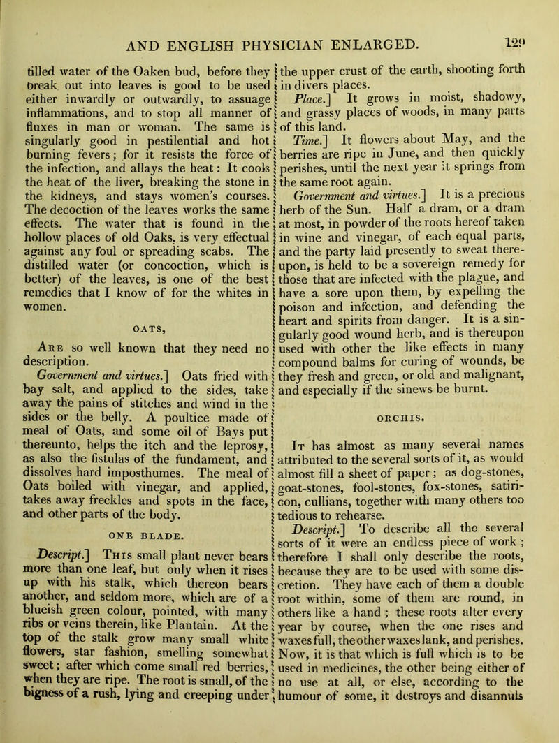 tilled water of the Oaken bud, before they j the upper crust of the earth, shooting forth break out into leaves is good to be used i in divers places. either inwardly or outwardly, to assuage \ Place.] It grows in moist, shadowy, inflammations, and to stop all manner of land grassy places of woods, in many parts fluxes in man or woman. The same is \ of this land. singularly good in pestilential and hot 1 Time.] It flowers about May, and the burning fevers; for it resists the force of {berries are ripe in June, and then quickly the infection, and allays the heat: It cools \ perishes, until the next year it springs from the heat of the liver, breaking the stone in j the same root again. the kidneys, and stays women's courses. j Government and virtues.] It is a precious The decoction of the leaves works the same \ herb of the Sun. Half a dram, or a dram effects. The water that is found in the j at most, in powder of the roots hereof taken hollow places of old Oaks, is very effectual j in wine and vinegar, of each equal parts, against any foul or spreading scabs. The j and the party laid presently to sweat there- distilled water (or concoction, which is \ upon, is held to be a sovereign remedy for better) of the leaves, is one of the best {those that are infected with the plague, and remedies that I know of for the whites in \ have a sore upon them, by expelling the women. j poison and infection, and defending the | heart and spirits from danger. It is a sin- OATS> i gularly good wound herb, and is thereupon Are so well known that they need no 1 used with other the like effects in many description. ! compound balms for curing of wounds, be Government and virtues;] Oats fried with | they fresh and green, or old and malignant, bay salt, and applied to the sides, take \ and especially if the sinews be burnt, away the pains of stitches and wind in the * sides or the belly. A poultice made of I orchis. meal of Oats, and some oil of Bays putt thereunto, helps the itch and the leprosy, j It has almost as many several names as also the fistulas of the fundament, and \ attributed to the several sorts of it, as would dissolves hard imposthumes. The meal of | almost fill a sheet of paper ; as dog-stones, Oats boiled with vinegar, and applied, \ goat-stones, fool-stones, fox-stones, satiri- takes away freckles and spots in the face, j con, cullians, together with many others too and other parts of the body. * tedious to rehearse. mvT*. \ Descript.] To describe all the several | sorts of it were an endless piece or work ; Descript.] This small plant never bears I therefore I shall only describe the roots, more than one leaf, but only when it rises j because they are to be used with some dis- up with his stalk, which thereon bears j cretion. They have each of them a double another, and seldom more, which are of a i root within, some of them are round, in blueish green colour, pointed, with many ; others like a hand ; these roots alter every ribs or veins therein, like Plantain. At the ; year by course, when the one rises and top of the stalk grow many small white \ waxes full, theotherwaxeslank, and perishes, flowers, star fashion, smelling somewhat \ Now, it is that which is full which is to be sweet; after which come small red berries,! used in medicines, the other being either of when they are ripe. The root is small, of the \ no use at all, or else, according to the