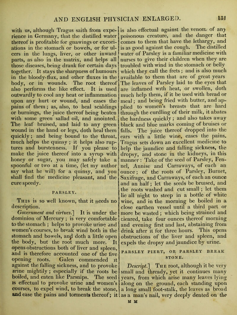 with us, although Tragus saith from expe-iis also effectual against the venom of an^ rience in Germany, that the distilled water \ poisonous creature, and the danger that thereof is profitable for gnawings or excori- j comes to them that have the lethargy, and ations in the stomach or bowels, or for ul- j is as good against the cough. The distilled cers in the lungs, liver, or other inward 1 water of Parsley is a familiar medicine with parts, as also in the matrix, and helps all \ nurses to give their children when they are those diseases, being drank for certain days \ troubled with wind in the stomach or belly together. It stays the sharpness of humours $ which they call the frets ; and is also much in the bloody-flux, and other fluxes in the j available to them that are of great years The root thereof}The leaves of Parsley laid to the eyes that body, or in wounds, also performs the like effect. It is used \ are inflamed with heat, or swollen, doth outwardly to cool any heat or inflammation j much help them, if it be used with bread or upon any hurt or wound, and eases the J meal; and being fried with butter, and ap- pains of them; as, also, to heal scaldings \ plied to women’s breasts that are hard or burnings, the juice thereof being beaten \ through the curdling of their milk, it abates with some green sallad oil, and anointed, j the hardness quickly; and also takes away The leaf bruised, and laid to any green 1 black and blue marks coming of bruises or wound in the hand or legs, doth heal them j falls. The juice thereof dropped into the quickly; and being bound to the throat, j ears with a little wine, eases the pains, much helps the quinsy ; it helps also rup-j Tragus sets down an excellent medicine to tures and burstenness. If you please to j help the jaundice and falling sickness, the make the juice thereof into a syrup with! dropsy, and stone in the kidneys, in this honey or sugar, you may safely take a; manner: Take of the seed of Parsley, Fen- spoonful or two at a time, (let my author J nel, Annise and Carraways, of each an say what he will) for a quinsy, and you j ounce; of the roots of Parsley, Burnet, shall find the medicine pleasant, and the \ Saxifrage, and Carraways, of each an ounce cure speedy. j and an half; let the seeds be bruised, and l the roots washed and cut small; let them | lie all night to steep in a bottle of white This is so well known, that it needs no] wine, and in the morning be boiled in a description. j close earthen vessel until a third part or Government and virtues.'] It is under the! more be wasted ; which being strained and dominion of Mercury ; is very comfortable 1 cleared, take four ounces thereof morning to the stomach ; helps to provoke urine and \ and evening first and last, abstaining from women’s courses, to break wind both in the \ drink after it for three hours. This opens stomach and bowels, an^ doth a little open j obstructions of the liver and spleen, and the body, but the root much more. It j expels the dropsy and jaundice by urine, opens obstructions both of liver and spleen, | and is therefore accounted one of the five \ PARSLEY PIERT’ 0R PARSLEY BREAK opening roots. Galen commended it; stone. against the falling sickness, and to provoke \ Descript.] The root, although it be very arine mightily ; especially if the roots be \ small and thready, yet it continues many boiled, and eaten like Parsnips. The seed \ years, from which arise many leaves lying is effectual to provoke urine and women’s 1 along on the ground, each standing upon courses, to expel wind, to break the stone, j a long small foot-stalk, the leaves as broad and ease the pains and torments thereof; it Us a man’s nail, very deeply dented on the