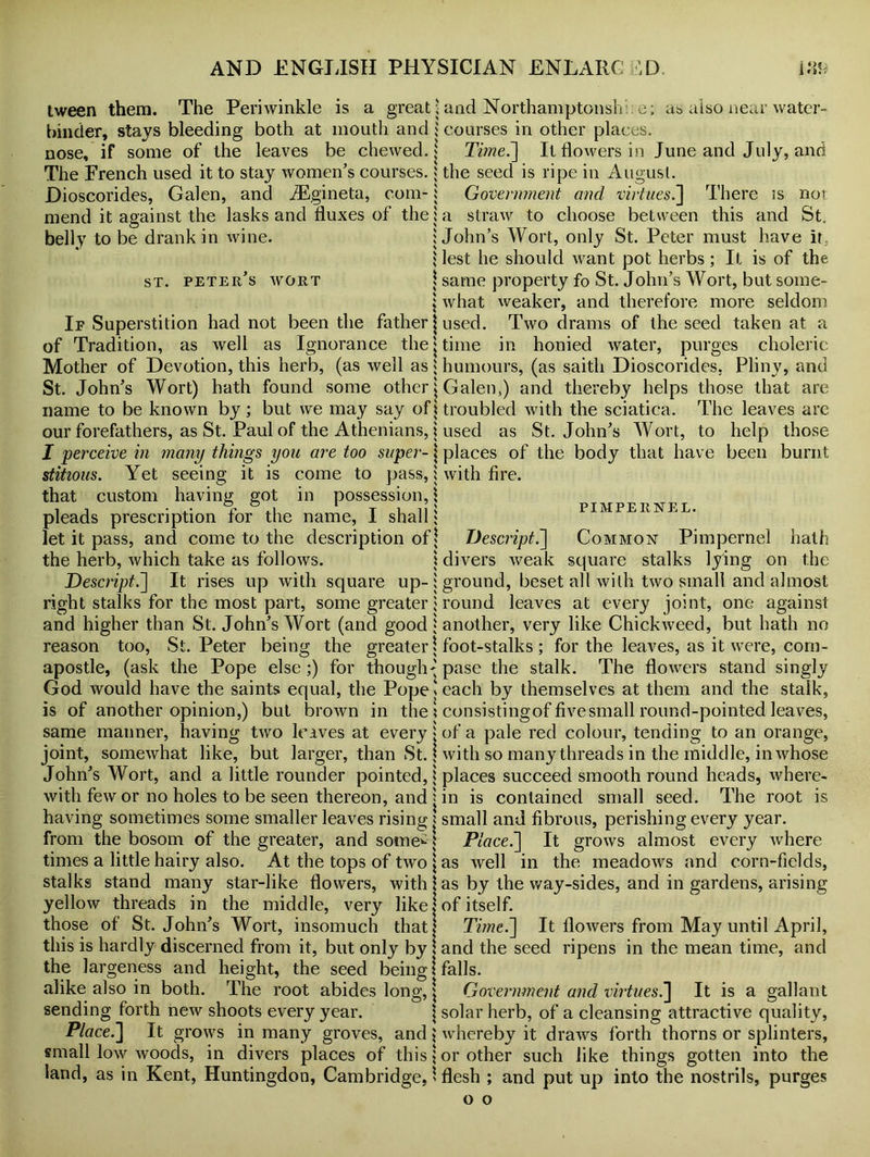 tween them. The Periwinkle is a great hinder, stays bleeding both at mouth and: nose, if some of the leaves be chewed, j The French used it to stay women’s courses, j Dioscorides, Galen, and AEgineta, com- i mend it against the lasks and fluxes of the j belly to be drank in wine. i > s \ st. peter’s wort \ If Superstition had not been the father j of Tradition, as well as Ignorance the* Mother of Devotion, this herb, (as well as * St. John’s Wort) hath found some other j name to be known by; but we may say of \ our forefathers, as St. Paul of the Athenians, j I perceive in many things you are too super- j stitious. Yet seeing it is come to pass, i that custom having got in possession,! pleads prescription for the name, I shall * let it pass, and come to the description of j the herb, which take as follows. ! Descript.'] It rises up with square up- j right stalks for the most part, some greater * and higher than St. John’s Wort (and good j reason too, St. Peter being the greater \ apostle, (ask the Pope else;) for though-' God would have the saints equal, the Pope» is of another opinion,) but brown in the ? same manner, having two leaves at every j joint, somewhat like, but larger, than St. ? John’s Wort, and a little rounder pointed,! with few or no holes to be seen thereon, and 1 having sometimes some smaller leaves rising j from the bosom of the greater, and some^j times a little hairy also. At the tops of two \ stalks stand many star-like flowers, with j yellow threads in the middle, very like! those of St.John’s Wort, insomuch that this is hardly discerned from it, but only by 1 the largeness and height, the seed being! alike also in both. The root abides long, \ sending forth new shoots every year. Place.] It grows in many groves, and J small low woods, in divers places of this \ land, as in Kent, Huntingdon, Cambridge, 1 and Northamptonsh e; as also near water- courses in other places. Ti?ne.] It flowers in June and July, and the seed is ripe in August. Government ancl virtues.] There is not a straw to choose between this and St. John’s Wort, only St. Peter must have it. lest he should want pot herbs; It is of the same property fo St. John’s Wort, but some- what weaker, and therefore more seldom used. Two drams of the seed taken at a time in honied water, purges choleric humours, (as saith Dioscorides, Pliny, and Galen,) and thereby helps those that are troubled with the sciatica. The leaves arc used as St. John’s Wort, to help those places of the body that have been burnt with fire. PIMPERNEL. Descript.] Common Pimpernel hath divers weak square stalks lying on the ground, beset all with two small and almost round leaves at every joint, one against another, very like Chickweed, but hath no foot-stalks ; for the leaves, as it were, com- pose the stalk. The flowers stand singly each by themselves at them and the stalk, consistingof five small round-pointed leaves, of a pale red colour, tending to an orange, with so many threads in the middle, in whose places succeed smooth round heads, where- in is contained small seed. The root is small and fibrous, perishing every year. Place.] It grows almost every wrhere as well in the meadows and corn-fields, as by the way-sides, and in gardens, arising of itself. Time.] It flowers from May until April, and the seed ripens in the mean time, and falls. Government ancl virtues.] It is a gallant solar herb, of a cleansing attractive quality, whereby it draws forth thorns or splinters, or other such like things gotten into the flesh ; and put up into the nostrils, purges o o