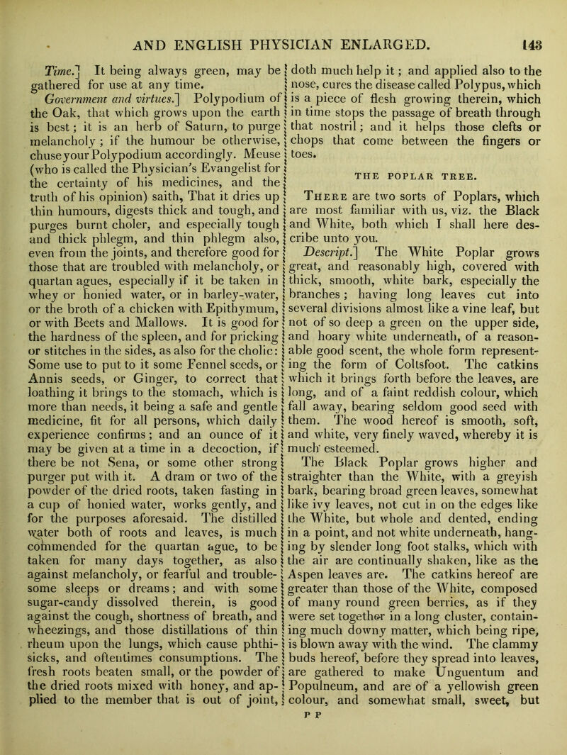 Timei] It being always green, may be \ doth much help it; and applied also to the gathered for use at any time. nose, cures the disease called Polypus, which Government and virtues.] Polypodium ofjis a piece of flesh growing therein, which the Oak, that which grows upon the earth ? in time stops the passage of breath through is best; it is an herb of Saturn, to purge ? that nostril; and it helps those clefts or melancholy ; if the humour be otherwise, \ chops that come between the fingers or chuseyourPolypodium accordingly. Meuse \ toes. (who is called the Physician's Evangelist for . THE poplAR the certainty of his medicines, and the? truth of his opinion) saith, That it dries up j There are two sorts of Poplars, which thin humours, digests thick and tough, and \ are most familiar with us, viz. the Black purges burnt choler, and especially tough \ and White, both which I shall here des- and thick phlegm, and thin phlegm also, j cribe unto you. even from the joints, and therefore good for j Descript.] The White Poplar grows those that are troubled with melancholy, or ? great, and reasonably high, covered with quartan agues, especially if it be taken in j thick, smooth, white bark, especially the whey or honied water, or in barley-water, j branches ; having long leaves cut into or the broth of a chicken with Epithymum, \ several divisions almost like a vine leaf, but or with Beets and Mallows. It is good for \ not of so deep a green on the upper side, the hardness of the spleen, and for pricking \ and hoary white underneath, of a reason- or stitches in the sides, as also for the cholic: i able good scent, the whole form represent- Some use to put to it some Fennel seeds, or ? ing the form of Coltsfoot. The catkins Annis seeds, or Ginger, to correct that j which it brings forth before the leaves, are loathing it brings to the stomach, which is j long, and of a faint reddish colour, which more than needs, it being a safe and gentle \ fall away, bearing seldom good seed with medicine, fit for all persons, which daily ! them. The wood hereof is smooth, soft, experience confirms ; and an ounce of it \ and white, very finely waved, whereby it is may be given at a time in a decoction, if: much' esteemed. there be not Sena, or some other strong \ The Black Poplar grows higher and purger put with it. A dram or two of the \ straighter than the White, with a greyish powder of the dried roots, taken fasting in j bark, bearing broad green leaves, somewhat a cup of honied water, works gently, and \ like ivy leaves, not cut in on the edges like for the purposes aforesaid. The distilled \ the White, but whole and dented, ending \yater both of roots and leaves, is much {in a point, and not white underneath, hang- commended for the quartan ague, to be j ing by slender long foot stalks, which with taken for many days together, as also \ the air are continually shaken, like as the against melancholy, or fearful and trouble- \ Aspen leaves are. The catkins hereof are some sleeps or dreams ; and with some j greater than those of the White, composed sugar-candy dissolved therein, is good \ of many round green berries, as if they against the cough, shortness of breath, and j were set together in a long cluster, contain- wheezings, and those distillations of thin \ ing much downy matter, which being ripe, rheum upon the lungs, which cause phthi- \ is blown away with the wind. The clammy sicks, and oftentimes consumptions. The \ buds hereof, before they spread into leaves, fresh roots beaten small, or the powder of j are gathered to make Unguentum and the dried roots mixed with honeyq and ap- j Populneum, and are of a yellowish green plied to the member that is out of joint, j colour, and somewhat small, sweet, but p p