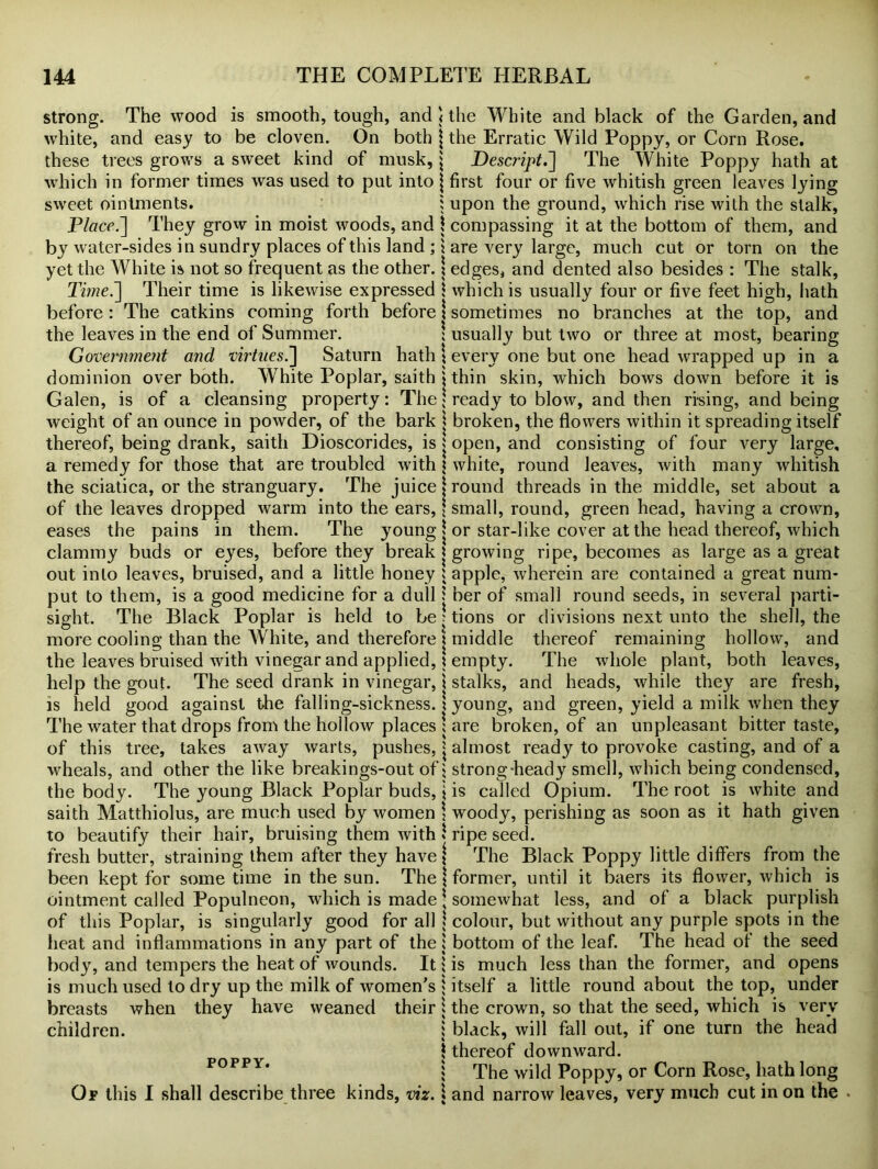 strong. The wood is smooth, tough, and white, and easy to be cloven. On both these trees grows a sweet kind of musk, which in former times was used to put into sweet ointments. Placed] They grow in moist woods, and by water-sides in sundry places of this land ; yet the White is not so frequent as the other. Time.~\ Their time is likewise expressed before : The catkins coming forth before the leaves in the end of Summer. Government and virtues.] Saturn hath dominion over both. White Poplar, saith Galen, is of a cleansing property: The weight of an ounce in powder, of the bark thereof, being drank, saith Dioscorides, is a remedy for those that are troubled with the sciatica, or the stranguary. The juice of the leaves dropped warm into the ears, eases the pains in them. The young clammy buds or eyes, before they break out into leaves, bruised, and a little honey put to them, is a good medicine for a dull sight. The Black Poplar is held to be more cooling than the White, and therefore the leaves bruised with vinegar and applied, help the gout. The seed drank in vinegar, is held good against the falling-sickness. The water that drops from the hollow places of this tree, takes away warts, pushes, wheals, and other the like breakings-out of the body. The young Black Poplar buds, saith Matthiolus, are much used by women to beautify their hair, bruising them with fresh butter, straining them after they have been kept for some time in the sun. The ointment called Populneon, which is made of this Poplar, is singularly good for all heat and inflammations in any part of the body, and tempers the heat of wounds. It is much used to dry up the milk of women's breasts when they have weaned their children. POPPY. Of this I shall describe three kinds, viz. the White and black of the Garden, and the Erratic Wild Poppy, or Corn Rose. Descript.] The White Poppy hath at first four or five whitish green leaves lying upon the ground, which rise with the stalk, compassing it at the bottom of them, and are very large, much cut or torn on the edges, and dented also besides : The stalk, which is usually four or five feet high, hath sometimes no branches at the top, and usually but two or three at most, bearing every one but one head wrapped up in a thin skin, which bows down before it is ready to blow, and then rising, and being broken, the flowers within it spreading itself open, and consisting of four very large, white, round leaves, with many whitish round threads in the middle, set about a small, round, green head, having a crown, or star-like cover at the head thereof, which growing ripe, becomes as large as a great apple, wherein are contained a great num- ber of small round seeds, in several parti- tions or divisions next unto the shell, the middle thereof remaining hollow, and empty. The whole plant, both leaves, stalks, and heads, while they are fresh, young, and green, yield a milk when they are broken, of an unpleasant bitter taste, almost ready to provoke casting, and of a strong-heady smell, which being condensed, is called Opium. The root is white and woody, perishing as soon as it hath given ripe seed. The Black Poppy little differs from the former, until it baers its flower, which is somewhat less, and of a black purplish colour, but without any purple spots in the bottom of the leaf. The head of the seed is much less than the former, and opens itself a little round about the top, under the crown, so that the seed, which is very black, will fall out, if one turn the head thereof downward. The wild Poppy, or Corn Rose, hath long and narrow leaves, very much cut in on the