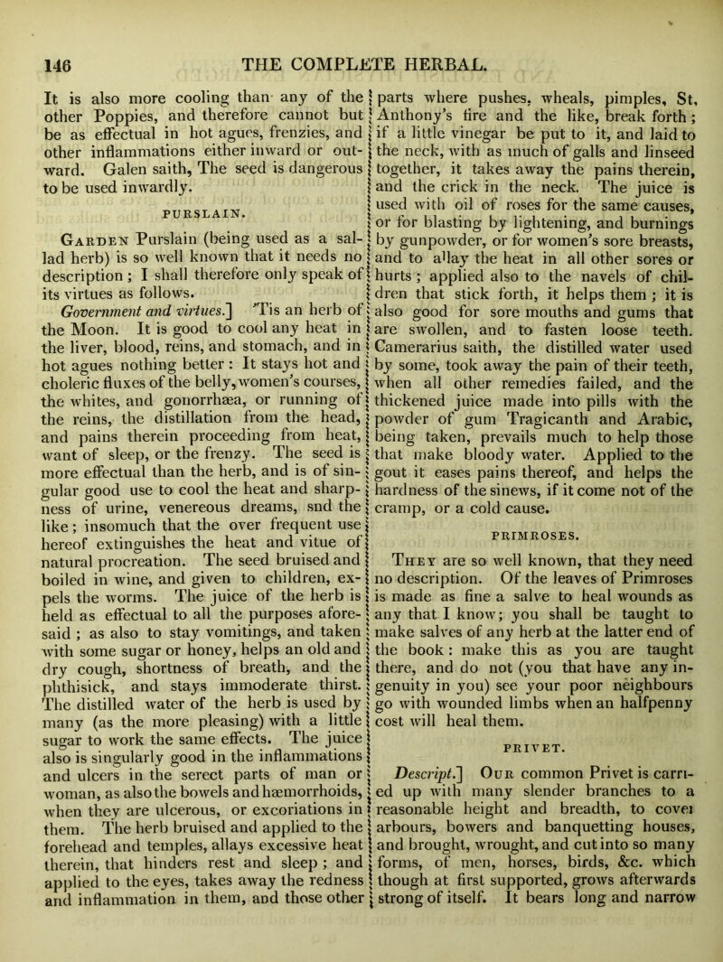 It is also more cooling than any of the other Poppies, and therefore cannot but be as effectual in hot agues, frenzies, and other inflammations either inward or out- ward. Galen saith, The seed is dangerous to be used inwardly. PURSLAIN. Garden Purslain (being used as a sal- lad herb) is so well known that it needs no description ; I shall therefore only speak of its virtues as follows. Government and virtues.] ’Tis an herb of the Moon. It is good to cool any heat in ; the liver, blood, reins, and stomach, and in i hot agues nothing better : It stays hot and j choleric fluxes of the belly, women's courses, ] the whites, and gonorrhaea, or running of] the reins, the distillation from the head, j and pains therein proceeding from heat, ] want of sleep, or the frenzy. The seed is * more effectual than the herb, and is of sin- • gular good use to cool the heat and sharp- j ness of urine, venereous dreams, snd the ] like ; insomuch that the over frequent use hereof extinguishes the heat and vitue of j natural procreation. The seed bruised and boiled in wine, and given to children, ex- pels the worms. The juice of the herb is held as effectual to all the purposes afore- said ; as also to stay vomitings, and taken with some sugar or honey, helps an old and dry cough, shortness of breath, and the phthisick, and stays immoderate thirst. The distilled water of the herb is used by many (as the more pleasing) with a little sugar to work the same effects. The juice also is singularly good in the inflammations and ulcers in the serect parts of man or woman, as also the bowels and haemorrhoids, when they are ulcerous, or excoriations in them. The herb bruised and applied to the forehead and temples, allays excessive heat therein, that hinders rest and sleep ; and applied to the eyes, takes away the redness and inflammation in them, and those other I parts where pushes, wheals, pimples, St, | Anthony’s fire and the like, break forth; ; if a little vinegar be put to it, and laid to ; the neck, with as much of galls and linseed together, it takes away the pains therein, and the crick in the neck. The juice is used with oil of roses for the same causes, or for blasting by lightening, and burnings by gunpowder, or for women’s sore breasts, and to aflay the heat in all other sores or hurts ; applied also to the navels of chil- dren that stick forth, it helps them ; it is also good for sore mouths and gums that are swollen, and to fasten loose teeth. Camerarius saith, the distilled water used by some, took away the pain of their teeth, when all other remedies failed, and the thickened juice made into pills with the powder of gum Tragicanth and Arabic, being taken, prevails much to help those that make bloody water. Applied to the gout it eases pains thereof, and helps the hardness of the sinews, if it come not of the cramp, or a cold cause. PRIMROSES. They are so well known, that they need no description. Of the leaves of Primroses is made as fine a salve to heal wounds as any that I know; you shall be taught to make salves of any herb at the latter end of the book : make this as you are taught there, and do not (you that have any in- genuity in you) see your poor neighbours go with wounded limbs when an halfpenny cost will heal them. privet. Descript.'] Our common Privet is carri- ed up with many slender branches to a reasonable height and breadth, to covei arbours, bowers and banquetting houses, and brought, wrought, and cut into so many forms, of men, horses, birds, See. which though at first supported, grows afterwards strong of itself. It bears long and narrow