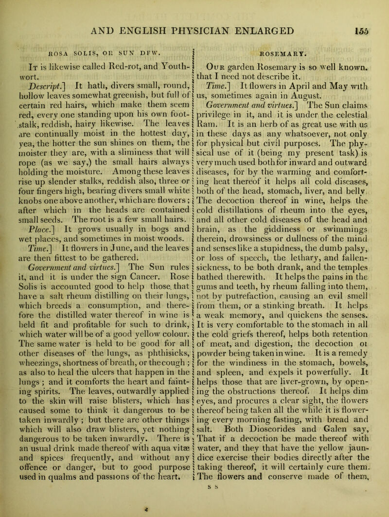 ROSA SOLIS, OR SUN DFW. j It is likewise called Red-rot, and Youth- j wort. j Descript.] It hath, divers small, round, j hollow leaves somewhat greenish, but full of j certain red hairs, which make them seem \ red, every one standing upon his own foot- j .stalk, reddish, hairy likewise. The leaves! are continually moist in the hottest day, j yea, the hotter the sun shines on them, the \ moister they are, with a sliminess that will j rope (as we say,) the small hairs always I holding the moisture. Among these leaves I rise up slender stalks, reddish also, three or j four fingers high, bearing divers small white * knobs one above another, which are flowers ; j after which in the heads are contained j small seeds. The root is a few small hairs. j Place.] It grows usually in bogs and ; wet places, and sometimes in moist woods, j Time.'] It flowers in June, and the leaves j are then fittest to be gathered. Government and'virtues.] The Sun rules \ it, and it is under the sign Cancer. Rose \ Solis is accounted good to help those, that! have a salt rheum distilling on their lungs, 1 which breeds a consumption, and there- l fore the distilled water thereof in wine is j held fit and profitable for such to drink, j which water will be of a good yellow colour. j The same water is held to be good for all \ other diseases of the lungs, as phthisicks, \ wheezings, shortness of breath, or thecough ; \ as also to heal the ulcers that happen in the j lungs ; and it comforts the heart and faint- j ing spirits. The leaves, outwardly applied \ to the skin will raise blisters, which has \ caused some to think it dangerous to be i taken inwardly ; but there are other things 1 which will also draw blisters, yet nothing \ dangerous to be taken inwardly. There is » an usual drink made thereof with aqua vitae * and spices frequently, and without any i offence or danger, but to good purpose j used in qualms and passions of the heart. \ ROSEMARY. Our garden Rosemary is so well known, that I need not describe it. Time.] It flowers in April and May with us, sometimes again in August. Government and virtues.] The Sun claims privilege in it, and it is under the celestial Ram. It is an herb of as great use with us in these days as any whatsoever, not only for physical but civil purposes. The phy- sical use of it (being my present task) is very much used both for inward and outward diseases, for by the warming and comfort- ing heat thereof it helps all cold diseases, both of the head, stomach, liver, and belly The decoction thereof in wine, helps the cold distillations of rheum into the eyes, and all other cold diseases of the head and brain, as the giddiness or swimmings therein, drowsiness or dullness of the mind and senses like a stupidness, the dumb palsy, or loss of speech, the lethary, and fallen- sickness, to be both drank, and the temples bathed therewith. It helps the pains in the gums and teeth, by rheum falling into them, not by putrefaction, causing an evil smell from them, or a stinking breath. It helps a weak memory, and quickens the senses. It is very comfortable to the stomach in all the cold griefs thereof, helps both retention of meat, and digestion, the decoction oi powder being taken in wine. It is a remedy for the windiness in the stomach, bowels, and spleen, and expels it powerfully. It helps those that are liver-grown, by open- ing the obstructions thereof. It helps dim eyes, and procures a clear sight, the flowers thereof being taken all the while it is flower- ing every morning fasting, with bread and salt. Both Dioscorides and Galen say, That if a decoction be made thereof with water, and they that have the yellow jaun- dice exercise their bodies directly after the taking thereof, it will certainly cure them. The flowers and conserve made of them.