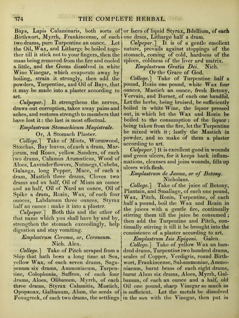 Bays, Lapis Calarainaris, both sorts of* Birthwort, Myrrh, Frankincense, of each i two drams, pure Turpentine an ounce. Let ; the Oil, Wax, and Litharge be boiled toge-; ther till it stick not to your fingers, then the i mass being removed from the fire and cooled * a little, and the Gums dissolved in white j Wine Vinegar, which evaporate away by \ boiling, strain it strongly, then add the ; powders, Turpentine, and Oil of Bays, that \ it may be made into a plaster according to \ art. i Culpeper.] It strengthens the nerves,! draws out corruption, takes away pains and ; aches, and restores strength to members that * have lost it: the last is most effectual. * Emplastrum Stomachicum Magistrate. Or, A Stomach Plaster. ; College.] Take of Mints, Wormwood,; Stcechas, Bay leaves, of each a dram, Mar-; joram, red Roses, yellow Sanders, of each; two drams, Calamus Aromaticus, Wood of; Aloes, Lavender flowers, Nutmegs, Cubebs,; Galanga, long Pepper, Mace, of each a \ dram, Mastich three drams, Cloves two \ drams and an half, Oil of Mints an ounce; and an half, Oil of Nard an ounce, Oil of > Spike a dram, Rozin, Wax, of each four \ ounces, Labdanum three ounces, Styrax j half an ounce : make it into a plaster. ; Culpeper,] Both this and the other of; that name which you shall have by and by, \ strengthen the stomach exceedingly, help \ digestion and stay vomiting. ) Emplastrum Ceroma, or, Ceroneum. ; Nich. Alex. j College.] Take of Pitch scraped from a ; Ship that hath been a long time at Sea, $ yellow Wax, of each seven drams, Saga- j penum six drams, Ammoniacum, Turpen-; tine, Colophonia, Saffron, of each four; drams, Aloes, Olibanum, Myrrh, of each; three drams, Styrax Calamitis, Mastich,; Opopanax, Galbanum, Alum, the seeds of j Fenugreek, of each two drams, the settlings ; or faces of liquid Styrax, Bdellium, of each one dram, Litharge half a dram. Culpeper.'] It is of a gentle emolient nature, prevails against stoppings of the stomach, coming of cold, hardness of the spleen, coldness of the liver and matrix. Emplastrum Gratia Dei. Nich. Or the Grace of God. College.] Take of Turpentine half a pound, Rozin one pound, white Wax four ounces, Mastich an ounce, fresh Betony, Vervain, and Burnet, of each one handful. Let the herbs, being bruised, be sufficiently boiled in white Wine, the liquor pressed out, in which let the Wax and Rozin be boiled to the consumption of the liquor : being taken from the fire, let the Turpentine be mixed with it; lastly the Mastich in powder, and so make of them a plaster according to art. Culpeper.] It is excellent good in wounds and green ulcers, for it keeps back inflam- mations, cleanses and joins wounds, fills up ulcers with flesh. Emplastrum de Janua, or of Betony. Nicholaus. College.] Take of the juice of Betony, Plantain, and Smallage, of each one pound, Wax, Pitch, Rozin, Turpentine, of each half a pound, boil the Wax and Rozin in the juices with a gentle fire, continually stirring them till the juice be consumed ; then add the Turpentine and Pitch, con- tinually stirring it till it be brought into the consistence of a plaster according to art. Emplastrum Isis Epigoni. Galen. College.] Take of yellow Wax an hun- dred drams, Turpentine two hundred drams, scales of Copper, Verdigris, round Birth- wort, Frankincense, Sal-ammoniac, Ammo- niacum, burnt brass of each eight drams, burnt Alum six drams, Aloes, Myrrh, Gal- banum, of each an ounce and a half, old Oil one pound, sharp Vinegar so much as is sufficient. Let the metals be dissolved in the sun with the Vinegar, then put in
