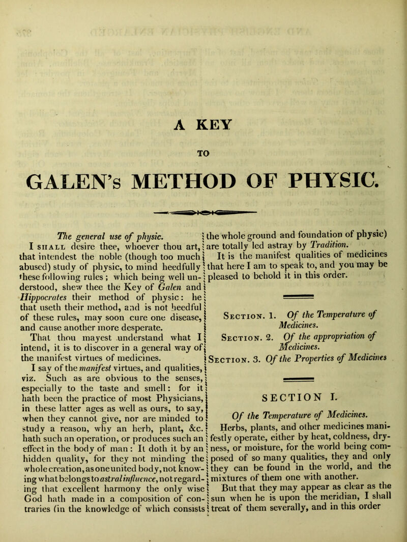 A KEY TO GALEN’S METHOD OF PHYSIC. The general use of physic. ; the whole ground and foundation of physic) I shall desire thee, whoever thou art,: are totally led astray by Tradition. that intendest the noble (though too much! It is the manifest qualities of medicines abused) study of physic, to mind heedfully * that here I am to speak to, and you may be these following rules ; which being well un-i pleased to behold it in this order, derstood, shew thee the Key of Galen and \ Hippocrates their method of physic: he ; — that useth their method, and is not heedful j of these rules, may soon cure one disease, j and cause another more desperate. | That thou mayest understand what I \ intend, it is to discover in a general way of| the manifest virtues of medicines. 1 Section. 3. Of the Properties of Medicines I say of the manifest virtues, and qualities, i viz. Such as are obvious to the senses,; ■ especially to the taste and smell: for it ? hath been the practice of most Physicians, Section. 1. Of the Temperature of Medicines. Section. 2. Of the appropriation of Medicines. SECTION I. Of the Temperature of Medicines. Herbs, plants, and other medicines mani- in these latter ages as well as ours, to say, when they cannot give, nor are minded to study a reason, why an herb, plant, &c. \ hath such an operation, or produces such an j festly operate, either by heat, coldness, dry- effect in the body of man : It doth it by an j ness, or moisture, for the world being corn- hidden quality, for they not minding the i posed of so many qualities, they and only wholecreation,asoneunited body,not know-1 they can be found in the world, and the ing what belongs to ffstra/hi//tfe?ice, not regard-\mixtures of them one with another, ing that excellent harmony the only wise $ But that they may appear as clear as the God hath made in a composition of con- j sun when he is upon the meridian, I shall