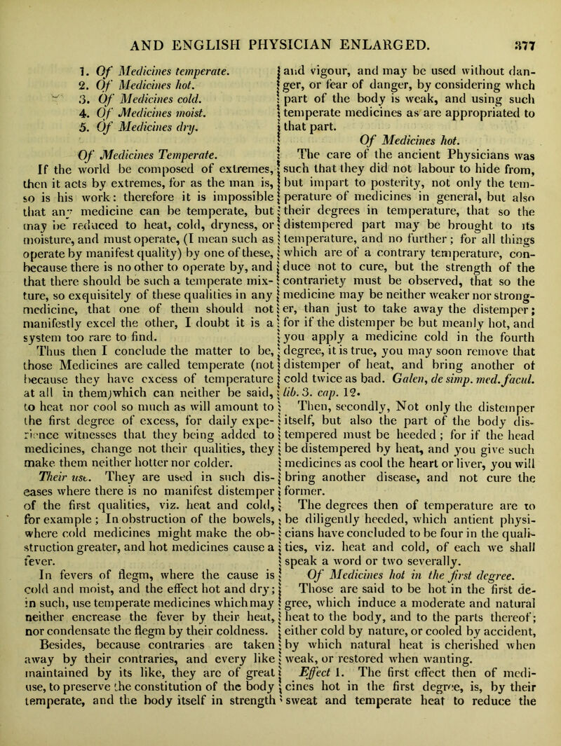 1. Of Medicines temperate. 2. Of Medicines hot. 3. Of Medicines cold. 4. Of Medicines moist. 5. Of Medicines dry. Of Medicines Temperate. If the world be composed of extremes, then it acts by extremes, for as the man is, so is his work: therefore it is impossible that any medicine can be temperate, but may be reduced to heat, cold, dryness, or moisture, and must operate, (I mean such as operate by manifest quality) by one of these, because there is no other to operate by, and that there should be such a temperate mix- ture, so exquisitely of these qualities in any medicine, that one of them should not manifestly excel the other, I doubt it is a system too rare to find. Thus then I conclude the matter to be, those Medicines are called temperate (not t>ecause they have excess of temperature at all in them;which can neither be said, to heat nor cool so much as will amount to the first degree of excess, for daily expe- rience witnesses that they being added to medicines, change not their qualities, they make them neither hotter nor colder. Their ust. They are used in such dis- eases where there is no manifest distemper of the first qualities, viz. heat and cold, for example ; In obstruction of the bowels, where cold medicines might make the ob- struction greater, and hot medicines cause a fever. In fevers of flegm, where the cause is cold and moist, and the effect hot and dry; in such, use temperate medicines which may neither encrease the fever by their heat, nor condensate the flegm by their coldness. Besides, because contraries are taken away by their contraries, and every like maintained by its like, they arc of great use, to preserve the constitution of the body temperate, and the body itself in strength | and vigour, and may be used without dan- * ger, or fear of danger, by considering whch ! part of the body is weak, and using such \ temperate medicines as are appropriated to 2 that part. Of Medicines hot. \ The care of the ancient Physicians was | such that they did not labour to hide from, j but impart to posterity, not only the tem- j perature of medicines in general, but also i their degrees in temperature, that so the ! distempered part may be brought to its | temperature, and no further; for all things | which are of a contrary temperature, con- l duce not to cure, but the strength of the \ contrariety must be observed, that so the \ medicine may be neither weaker nor strong- 5 er, than just to take away the distemper; : for if the distemper be but meanly hot, and § you apply a medicine cold in the fourth | degree, it is true, you may soon remove that j distemper of heat, and bring another ot | cold twice as bad. Galen, de simp, med.facul. : lib. 3. cap. 12. ; Then, secondly, Not only the distemper jitself, but also the part of the body dis- 1 tempered must be heeded; for if the head : be distempered by heat, and you give such i medicines as cool the heart or liver, you will | bring another disease, and not cure the \ former. ; The degrees then of temperature are to 5 be diligently heeded, which antient physi- : cians have concluded to be four in the quali- ; ties, viz. heat and cold, of each we shall 1 speak a word or two severally. Of Medicines hot in the first degree. j Those are said to be hot in the first de- \ gree, which induce a moderate and natural { heat to the body, and to the parts thereof; | either cold by nature, or cooled by accident, ; by which natural heat is cherished when * weak, or restored when wanting. | Effect 1. The first effect then of medi- \ cines hot in the first degree, is, by their ' sweat and temperate heat to reduce the
