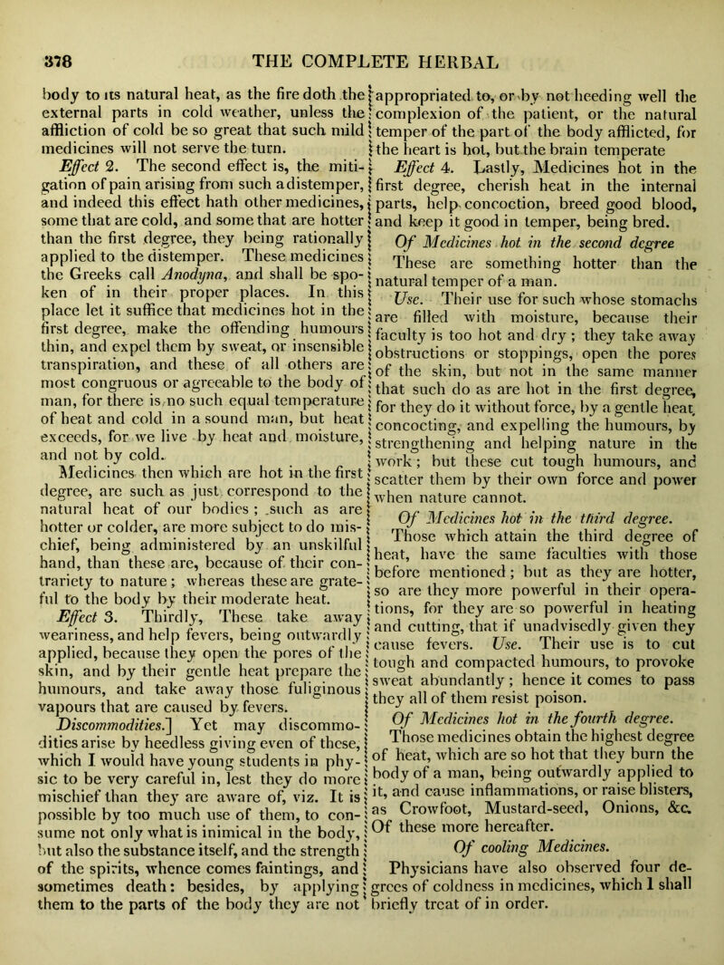 body tons natural heat, as the fire doth the! appropriated to, or by not heeding well the external parts in cold weather, unless the • complexion of the patient, or the natural affliction of cold be so great that such mild \ temper of the part of the body afflicted, for medicines will not serve the turn. ithe heart is hot, but the brain temperate Effect 2. The second effect is, the miti- \ Effect 4. Lastly, Medicines hot in the gation of pain arising from such a distemper, | first degree, cherish heat in the internal and indeed this effect hath other medicines,»parts, help concoction, breed good blood, some that are cold, and some that are hotter j and keep it good in temper, being bred, than the first degree, they being rationally j Of Medicines hot in the second degree applied to the distemper. These medicines j These are something hotter than the the Greeks call Anodyna, and shall be spo-1 natural temperof a man= ken of in their proper paces. In this | jjsc. Their use for such whose stomachs place let it suffice that medicines hot in the ;are fiHed with moisture, because their first degree, make the offending humours facolt„is t00 hot and flry; they take away thm, and expel them by sweat, or insensible | obstru-ctjons or stoppings opcn lhe po„£ transpiration, and these of all others are;of the skin> but not in lhe same nl/lnner most congruous 01 agreeable to the body of; dia(- sucb do as are hot in the first degree, man, for there is,no such equal temperature j for th do it without force, by a „ent1e fleat of heat and cold in a sound man, but heat 1 concoctjng; and expelling the humours, by exceeds, for we live by heat and moisture, | strengthening and helping and not by cold Medicines then which are hot in the first \ degree, are such as just correspond to the j natural heat of our bodies ; .such as are» hotter or colder, are more subject to do mis- j chief, being administered by an unskilful hand, than these are, because of their con- nature in the work ; but these cut tough humours, and scatter them by their own force and power when nature cannot. Of Medicines hot in the third degree, x Those which attain the third degree of | heat, have the same faculties with those * before mentioned; but as they are hotter, tranety to nature ; whereas these are grate-> ,, r / I j, iii a • j . i ° so are they more powerful in their opera- nd to the bod y by their moderate heat. . r. L 1 i?xr t o frii • ji ftiI . , Uions, for they are so powerful m heating Effects. Thirdly, These take away , ’ . Y -c j • ji • *1, 6 u. j 1 1 / , . . ,/f and cutting, that if unadvisedly given they weariness, and help fevers, being outwardly : , & TT m • ■ \ & cause fevers. Use. JLheir use is to cut applied, because they open the pores of the s' , , . , , . , i - j u ^ • ii u * J tough and compacted humours, to provoke skin, and by their gentle heat prepare the; , s , \ , J 1 . 1 ® ^ rv • 1 sweat abundantly; hence it comes to pass humours, and take away those fuliginous 1 xl_ „ r ^ J r ’1 , 1 u r they all of them resist poison, vapours that are caused by fevers. } _r . .1 _ r. Discommoditiesf] Yet may discommo- ; Of Medicines hot in the fourth sdegree. dities arise bv heedless giving even of these, \ ^ lose 1T,e(licines obtain the hig lest c egree which I would have young students in phy- { of ,heat; whlch are 80 hot that hu™ }he sic to be very careful in, lest they do morel ^a being outwardly applied to mischief than they are aware of, viz. It is|]t’ a^ ca’jse mflammations, or raise isters, possible by too much use of them, to con-ij^ Crowfoot, Mustaid-seed, Onions, &c. sume not only what is inimical in the body,; Of these more hereafter, but also the substance itself, and the strength i Qf cooling Medicines. of the spirits, whence comes faintings, and ; Physicians have also observed four de- sometimes death: besides, by applying > grees of coldness in medicines, which 1 shall them to the parts of the body they are not briefly treat of in order.