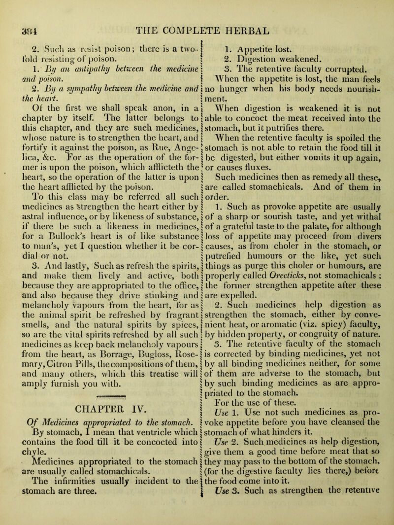 2. Such as resist poison; there is a two- j told resisting of poison. j 1. By an antipathy between the medicine; and poison. \ 2. By a sympathy between the medicine andx the heart. ; Of the first we shall speak anon, in a? chapter bj itself. The latter belongs to \ this chapter, and they are such medicines, j whose nature is to strengthen the heart, and \ fortify it against the poison, as Rue, Ange-t lica, Sec. For as the operation of the for- j mer is upon the poison, which afflicteth the; heart, so the operation of the latter is upon \ the heart afflicted by the poison. j To this class may be referred all such j medicines as 'Strengthen the heart either by ! astral influence, or by likeness of substance, $ if there be such a likeness in medicines,! for a Bullock’s heart is of like substance | to man’s, yet I question whether it be cor- $ dial or not. i 3. And lastly, Such as refresh the spirits, j and make them lively and active, both! because they are appropriated to the office, \ and also because they drive stinking and ; melancholy vapours from the heart, for as j the animal spirit be refreshed by fragrant \ smells, and the natural spirits by spices, j so are the vital spirits refreshed by all such! medicines as keep back melancholy vapours j from the heart, as Borrage, Bugloss, Rose-j mary, Citron Pills, thecompositions of them, j and many others, which this treatise will; amply furnish you with. \ CHAPTER IV. \ Of Medicines appropriated to the stomach, j By stomach, I mean that ventricle which j contains the food till it be concocted into \ chyle. | Medicines appropriated to the stomach j are usually called stomachicals. The infirmities usually incident to the j stomach are three. \ 1. Appetite lost. 2. Digestion weakened. 3. The retentive faculty corrupted. When the appetite is lost, the man feels no hunger when his body needs nourish- ment. When digestion is weakened it is not able to concoct the meat received into the stomach, but it putrifies there. When the retentive faculty is spoiled the stomach is not able to retain the food till it be digested, but either vomits it up again, or causes fluxes. Such medicines then as remedy all these, are called stomachicals. And of them in order. 1. Such as provoke appetite are usually of a sharp or sourish taste, and yet withal of a grateful taste to the palate, for although loss of appetite may proceed from divers causes, as from eholer in the stomach, or putrefied humours or the like, yet such things as purge this eholer or humours, are properly called Orecticks, not stomachicals ; the former strengthen appetite after these are expelled. 2. Such medicines help digestion as strengthen the stomach, either by conve- nient heat, or aromatic (viz. spicy) faculty, by hidden property, or congruity of nature. 3. The retentive faculty of the stomach is corrected by binding medicines, yet not by all binding medicines neither, for some of them are adverse to the stomach, but by such binding medicines as are appro- priated to the stomach. For the use of these. Use 1. Use not such medicines as pro- voke appetite before you have cleansed the stomach of what hinders it. Use 2. Such medicines as help digestion, give them a good time before meat that so they may pass to the bottom of the stomach, (for the digestive faculty lies there,) before the food come into it. Use 3. Such as strengthen the retentive