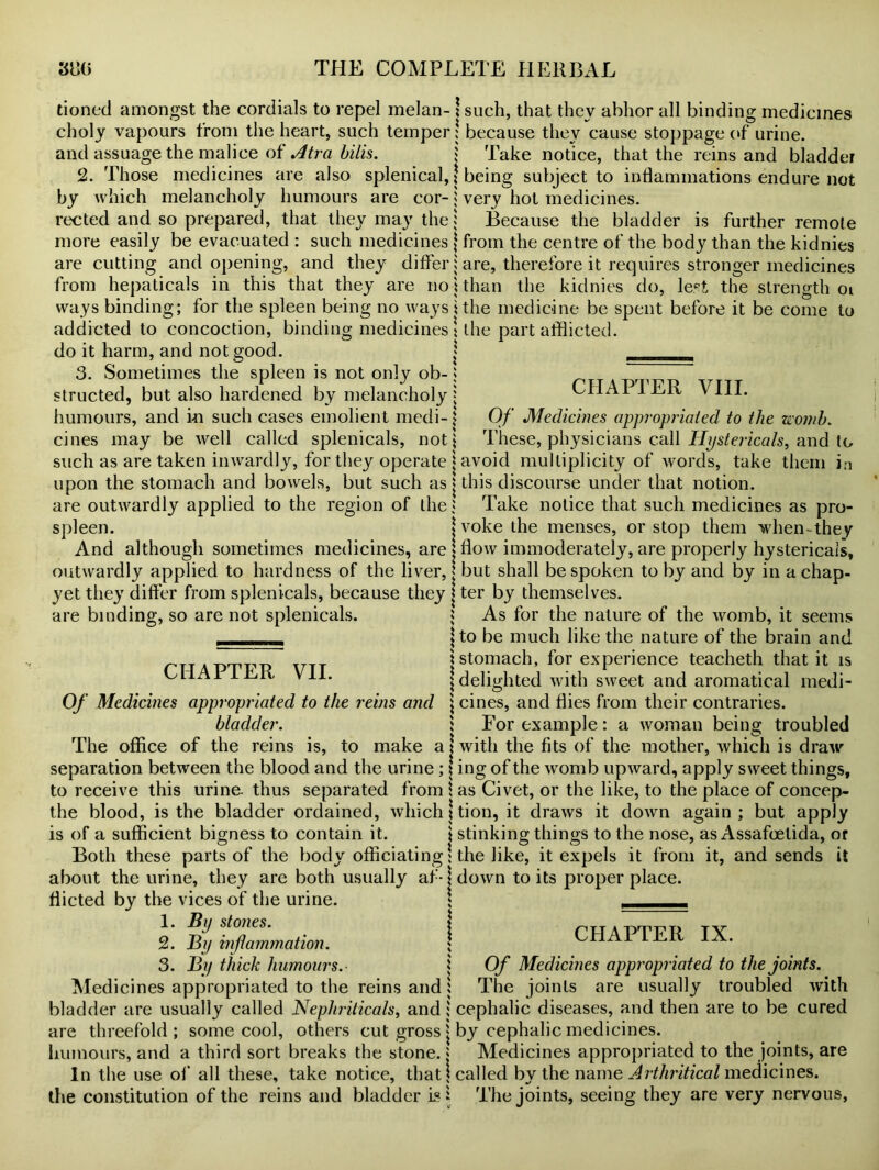 tioned amongst the cordials to repel melan- ! such, that they abhor all binding medicines cboly vapours from the heart, such temper! because they cause stoppage of urine, and assuage the malice of Atra bills. j Take notice, that the reins and bladder 2. Those medicines are also splenical, j being subject to inflammations endure not by which melancholy humours are cor- j very hot medicines. rected and so prepared, that they may the j Because the bladder is further remote more easily be evacuated : such medicines } from the centre of the body than the kidnies are cutting and opening, and they differ ; are, therefore it requires stronger medicines from hepaticals in this that they are no \ than the kidnies do, le.^t the strength oi ways binding; for the spleen being no ways i the medicine be spent before it be come to addicted to concoction, binding medicines \ the part afflicted, do it harm, and not good. j _ 3. Sometimes the spleen is not only ob-; structed, but also hardened by melancholy j humours, and in such cases emolient medi-| cines may be well called splenicals, not! such as are taken inwardly, for they operate j avoid multiplicity of words, take them in upon the stomach and bowels, but such as j this discourse under that notion. are outwardly applied to the region of the * Take notice that such medicines as pro- spleen. jvokethe menses, or stop them when-they And although sometimes medicines, are j flow immoderately, are properly hystericais, outwardly applied to hardness of the liver, | but shall be spoken to by and by in a chap- yet they differ from splenicals, because they j ter by themselves. are binding, so are not splenicals. 1 As for the nature of the womb, it seems CHAPTER VIII. Of Medicines appropriated to the womb. liiese, physicians call Hystericais, and to CHAPTER VII. \ to be much like the nature of the brain and | stomach, for experience teacheth that it is ; delighted with sweet and aromatical medi- Of Medicines appropriated to the reins and \ cines, and flies from their contraries. bladder. ; For example: a woman being troubled The office of the reins is, to make a j with the fits of the mother, which is draw separation between the blood and the urine ; \ ing of the womb upward, apply sweet things, to receive this urine- thus separated from \ as Civet, or the like, to the place of concep- the blood, is the bladder ordained, which I tion, it draws it down again ; but apply is of a sufficient bigness to contain it. \ stinking things to the nose, as Assafcetida, or Both these parts of the body officiating \ the like, it expels it from it, and sends it about the urine, they are both usually af- j down to its proper place, flicted by the vices of the urine. \ ___ 1. By stones. 2. By inflammation. 3. By th ick humours. i Of Medicines appropriated to the joints. Medicines appropriated to the reins and ; The joints are usually troubled with bladder are usually called Nephriticals, and; cephalic diseases, and then are to be cured are threefold; some cool, others cut gross * by cephalic medicines, humours, and a third sort breaks the stone, j Medicines appropriated to the joints, are In the use of all these, take notice, that j called by the name Arthritical medicines, the constitution of the reins and bladder is 1 The joints, seeing they are very nervous, CHAPTER IX.