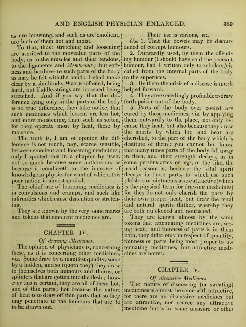 as are loosening, and such as are emolient. i are both of them hot and moist. J To that, thus: stretching and looseningj are ascribed to the moveable parts of the: body, as to the muscles and their tendons, * to the ligaments and Membranes ; but soft- \ ness and hardness to such parts of the body : as may be felt with the hand : I shall make j clear by a similitude, Wax is softened, being j hard, but Eiddle-strings are loosened being j stretched. And if you say that the dif-j ference lying only in the parts of the body \ is no true difference, then take notice, that \ such medicines which loosen, are less hot,: and more moistening, than such as soften, \ for they operate most by heat, these by j moisture. j The truth is, I am of opinion the dif-j ference is not much, nay, scarce sensible, $ between emolient and loosening medicines ;: only I quoted this in a chapter by itself, 5 not so much because some authors do, as: because it conduceth to the increase of: knowledge in physic, for want of which, this \ poor nation is almost spoiled. j The chief use of loosening medicines is: in convulsions and cramps, and such like: infirmities which cause distention or stretch-: mg. | They are known by the very same marks 1 and tokens that emolient medicines are. j CHAPTER IV. Of drawing Medicines. The opinion of physicians is, concerning these, as it is concerning other medicines, viz. Some draw by a« manifest quality, some by a hidden, and so (quoth they) they draw to themselves both humours and thorns, or! splinters that are gotten into the flesh; how- ever this is certain, they are all of them hot, and of thin parts; hot because the nature of heat is to draw off thin parts that so they may penetrate to the humours that are to to be drawn out. Their use is various, viz. Use 1. That the bowels may be disbur- dened of corrupt humours. 2. Outwardly used, by them the offend- ing humour (I should have said the peccant humour, had 1 written only to scholars,) k called from the internal parts of the bodv to the superfices. 3. By them the crisis of a disease is much helped forward. 4. They are exceedingly profitable to draw forth poison out of the body. 5. Parts of the body over cooled are cured by these medicines, viz. by applying them outwardly to the place, not only be- cause they heat, but also because they draw the spirits by which life and heat are cherished, to the part of the body which is destitute of them : you cannot but know' that many times parts of the body fall away in flesh, and their strength decays, as in some persons arms or legs, or the like, the usual reason is, because the vital spirit decays in those parts, to which use such plaisters or ointments as are attractive (which is the physical term for drawing medicines) for they do not only cherish the parts by their own proper heat, but draw the vital and natural spirits thither, whereby they are both quickened and nourished. They are known almost by the same tokens that attenuating medicines are, see- ing heat; and thinness of parts is in them both, they differ only in respect of quantity, thinness of parts being most proper to at- tenuating medicines, but attractive medi- cines are hotter. CHAPTER V. °f discussive Medicines. The nature of discussing (or sweating) medicines is almost the same with attractive, for there are no discussive medicines but are attractive, nor scarce any attractive medicine but is in some measure or otliei