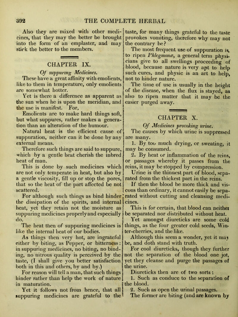 Also they are mixed with other medi- cines, that they may the better be brought into the form of an emplaster, and may stick the better to the members. CHAPTER IX. Of suppuring Medicines. j These have a great affinity with emolients, j like to them in temperature, only emolients ! are somewhat hotter. j Yet is there a difference as apparent as \ the sun when he is upon the meridian, and j the use is manifest. For, * Emolients are to make hard things soft, \ but what suppures, rather makes a genera- \ tion than an alteration of the humour. Natural heat is the efficient cause of* suppuration, neither can it be done by any 1 external means. ! Therefore such things are said to suppure, which by a gentle heat cherish the inbred heat of man. This is done by such medicines which are not only temperate in heat, but also by { a gentle viscosity, fill up or stop the pores, \ that so the heat of the part affected be not \ scattered. i For although such things as bind hinder! the dissipation of the spirits, and internal \ heat, yet they retain not the moisture as j suppuring medicines properly and especially \ do. | The heat then of suppuring medicines is \ like the internal heat of our bodies. j As things then very hot, are ingrateful \ either by biting, as Pepper, or bitterness: in suppuring medicines, no biting, no bind- ing, no nitrous quality is perceived by the taste, (I shall give you better satisfaction j both in this and others, by and by.) For reason will tell a man, that such things * hinder rather than help the work of nature { in maturation. | Yet it follows not from hence, that all j suppuring medicines are grateful to the' taste, for many things grateful to the taste provokes vomiting, therefore why may not the contrary be? The most frequent use of suppuration is, to ripen Phlegmonee, a general term physi- cians give to all swellings proceeding of blood, because nature is very apt to help such cures, and physic is an art to help, not to hinder nature. The time of use is usually in the height of the disease, when the flux is stayed, as also to ripen matter that it may be the easier purged away. CHAPTER X. Of Medicines provoking urine. The causes by which urine is suppressed are many. 1. By too much drying, or sweating, it may be consumed. 2. By heat or inflammation of the reins, or passages whereby it passes from the reins, it may be stopped by compression. Urine is the thinnest part of blood, sepa- rated from the thickest part in the reins. If then the blood be more thick and vis- cous than ordinary, it cannot easily be sepa- rated without cutting and cleansing medi- cines. This is for certain, that blood can neithei be separated nor distributed without heat. Yet amongst diureticks are some cold things, as the four greater cold seeds, Win* ter-cherries, and the like. Although this seem a wonder, yet it maj be, and doth stand with truth. For cool diureticks, though they further not the separation of the blood one jot, yet they cleanse and purge the passages of the urine. Diureticks then are of two sorts: 1. Such as conduce to the separation of the blood. 2. Such as open the urinal passages. The former are biting (and are known by
