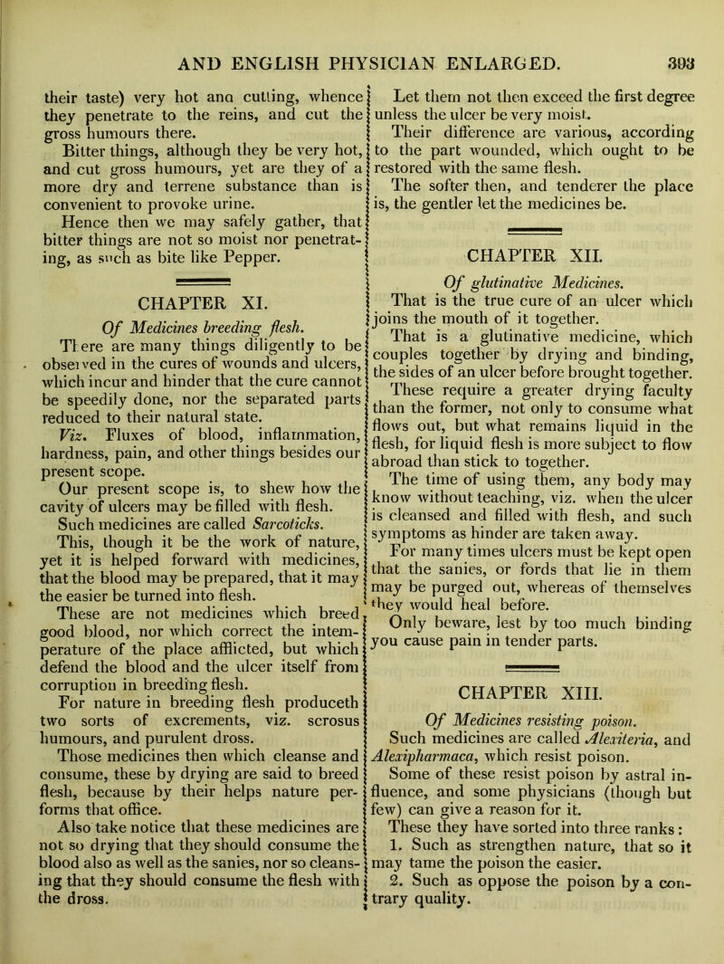 their taste) very hot ana cutting, whence I they penetrate to the reins, and cut the gross humours there. Bitter things, although they be very hot,; and cut gross humours, yet are they of a; more dry and terrene substance than is convenient to provoke urine. Hence then we may safely gather, that bitter things are not so moist nor penetrat- ing, as such as bite like Pepper. Let them not then exceed the first degree unless the ulcer be very moist. Their difference are various, according to the part wounded, which ought to be restored with the same flesh. The softer then, and tenderer the place is, the gentler let the medicines be. CHAPTER XII. CHAPTER XI. Of Medicines breeding flesh. There are many things diligently to be . observed in the cures of wounds and ulcers, which incur and hinder that the cure cannot be speedily done, nor the separated parts reduced to their natural state. Viz, Fluxes of blood, inflammation, hardness, pain, and other things besides our present scope. Our present scope is, to shew how the cavity of ulcers may be filled with flesh. Such medicines are called Sarcoticks. This, though it be the work of nature, yet it is helped forward with medicines, that the blood may be prepared, that it may the easier be turned into flesh. These are not medicines which breed good blood, nor which correct the intem- perature of the place afflicted, but which defend the blood and the ulcer itself from corruption in breeding flesh. For nature in breeding flesh produceth two sorts of excrements, viz. scrosus humours, and purulent dross. Those medicines then which cleanse and consume, these by drying are said to breed flesh, because by their helps nature per- forms that office. Also take notice that these medicines are not so drying that they should consume the blood also as well as the sanies, nor so cleans- ing that they should consume the flesh with the dross. \ Of glutinative Medicines. | That is the true cure of an ulcer which | joins the mouth of it together. That is a glutinative medicine, which I couples together by drying and binding, the sides of an ulcer before brought together. These require a greater drying faculty than the former, not only to consume what flows out, but what remains liquid in the flesh, for liquid flesh is more subject to flow i abroad than stick to together. The time of using them, any body may i know without teaching, viz. when the ulcer is cleansed and filled with flesh, and such symptoms as hinder are taken away. For many times ulcers must be kept open that the sanies, or fords that lie in them ! may be purged out, whereas of themselves ‘ they would heal before. 1 Only beware, lest by too much binding ] you cause pain in tender parts. CHAPTER XIII. | Of Medicines resisting poison. I Such medicines are called Alexiteria, and I Alexipharmaca, which resist poison. | Some of these resist poison by astral in- Ifluence, and some physicians (though but few) can give a reason for it. (These they have sorted into three ranks : 1. Such as strengthen nature, that so it may tame the poison the easier. I 2. Such as oppose the poison by a con- | trary quality.