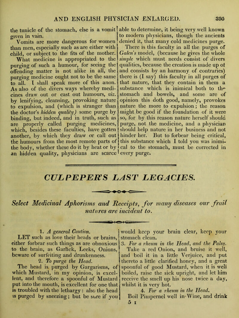 the tunicle of the stomach, else is a vomit given in vain. Vomits are more dangerous for women than men, especially such as are either with child, or subject to the fits of the mother. What medicine is appropriated to the purging of such a humour, for seeing the offending matter is not alike in all, the purging medicine ought not to be the same to all. I shall speak more of this anon. As also of the divers ways whereby medi- cines draw out or cast out humours, viz. by lenifying, cleansing, provoking nature to expulsion, and (which is stranger than the doctor’s hidden quality) some purge by binding, but indeed, and in truth, such as are properly called purging medicines, which, besides these faculties, have gotten another, by which they draw or call out the humours from the most remote parts of the body, whether these do it by heat or by an hidden quality, physicians are scarce able to determine, it being very well known to modern physicians, though the ancients denied it, that many cold medicines purge. There is this faculty in all the purges of Galen s model, (because he gives the whole simple which must needs consist of divers qualities, because the creation is made up of and consists by an harmony of contraries) there is (I say) this faculty in all purges of that nature, that they contain in them a substance which is inimical both to th^ stomach and bowels, and some are of opinion this doth good, namely, provokes nature the more to expulsion; the reason might be good if the foundation of it were so, for by this reason nature herself should purge, not the medicine, and a physician should help nature in her business and not hinder her. But to forbear being critical, this substance which I told you was inimi- cal to the stomach, must be corrected in every purge. CULPEPERS LAST LEGACIES. Select Medicinal Aphorisms and Receipts, for many diseases our frail natures are incident to. 1. A general Caution. \ LET such as love their heads or brains,; either forbear such things as are obnoxious to the brain, as Garlick, Leeks, Onions, beware of surfeiting and drunkenness. 2. To purge the Head. The head is purged by Gargarisms, of! which Mustard, in my opinion, is excel- lent, and therefore a spoonful of Mustard \ put into the mouth, is excellent for one that j is troubled with the lethargy : also the head j is purged by sneezing; but be sure if you j would keep your brain clear, keep your stomach clean. 3. For a rheum in the Head, and the Palsy. Take a red Onion, and bruise it well, and boil it in a little Verjuice, and put thereto a little clarified honey, and a great spoonful of good Mustard, when it is weli boiled, raise the sick upright, and let him receive the smell up his. nose twice a day, whilst it is very hot. 4. For a rheum in the Head. Boil Pimpernel well in-Wine, and drink 5 i