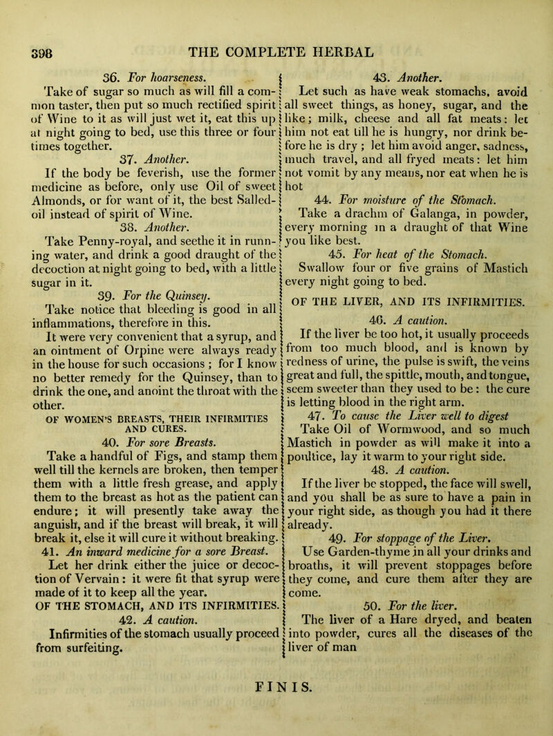 36. For hoarseness. j 43. Another. Take of sugar so much as will fill a com- : Let such as have weak stomachs, avoid mon taster, then put so much rectified spirit j all sweet things, as honey, sugar, and the of Wine to it as will just wet it, eat this up Hike ; milk, cheese and all fat meats: let at night going to bed, use this three or four \ him not eat till he is hungry, nor drink be- times together. ; fore he is dry ; let him avoid anger, sadness, 37- Another. \ much travel, and all fryed meats: let him If the body be feverish, use the former not vomit by any means, nor eat when he is medicine as before, only use Oil of sweet j hot Almonds, or for want of it, the best Sailed- \ 44. For moisture of the Stomach. oil instead of spirit of Wine. t Take a drachm of Galanga, in powder, 38. Another. j every morning in a draught of that Wine Take Penny-royal, and seethe it in runn- f you like best, ing water, and drink a good draught of the! 45. For heat of the Stomach. decoction at night going to bed, with a little » Swallow four or five grains of Mastich sugar in it. j every night going to bed. 39- For the Quinsey. Take notice that bleeding is good in all inflammations, therefore in this. It were very convenient that a syrup, and an ointment of Orpine were always read}’ OF THE LIVER, AND ITS INFIRMITIES. 4G. A caution. If the liver be too hot, it usually proceeds from too much blood, and is known by in the house for such occasions ; for I know j redness of urine, the pulse is swift, the veins no better remedy for the Quinsey, than to j great and full, the spittle, mouth, and tongue, drink the one, and anoint the throat with the * seem sweeter than they used to be: the cure 0ther | is letting blood in the right arm. OF WOMEN’S BREASTS, their INFIRMITIES i 47- To cause the Liver well to digest and cures. Take Oil of Wormwood, and so much 40. For sore Breasts. ! Mastich in powder as will make it into a Take a handful of Figs, and stamp them j poultice, lay it warm to your right side, well till the kernels are broken, then temper j 48. A caution. them with a little fresh grease, and apply i If the liver be stopped, the face will swell, them to the breast as hot as the patient can \ and you shall be as sure to have a pain in endure; it will presently take away the 1 your right side, as though you had it there anguish, and if the breast will break, it will | already. break it, else it will cure it without breaking. * 49. For stoppage of the Liver. 41. An inward medicine for a sore Breast, j Use Garden-thyme in all your drinks and Let her drink either the juice or decoc- j broaths, it will prevent stoppages before tion of Vervain : it were fit that syrup were j they come, and cure them after they are made of it to keep all the year. \ come. OF THE STOMACH, AND ITS INFIRMITIES, j 50. For the liver. 42. A caution. 1 The liver of a Hare dryed, and beaten Infirmities of the stomach usually proceed j into powder, cures all the diseases of the from surfeiting. $ liver of man FINIS.