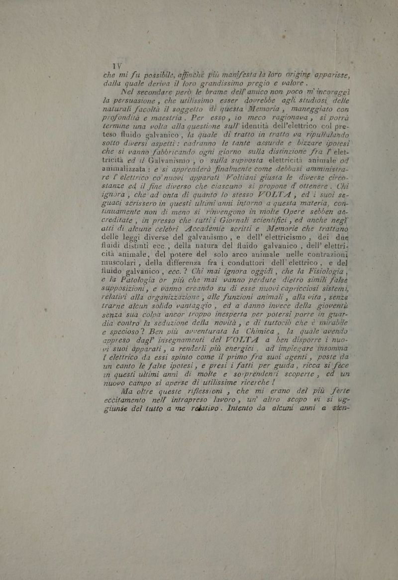 ehe mi fu possibile, affinchè più manifesta la loro origine apparisse, dalla quale deriva il loro grandissimo pregio e valore . Nel secondare però le brame dell’ amico non poco m' incoraggì la persuasione ; che utilissimo esser dovrebbe agli studiosi delle naturali facoltà il soggetto di questa Memoria , maneggiato con profondità e maestria . Per esso, to meco ragionava , si porrà termine una volta alla questione sull’ identità dell’elettrico col pre- teso fluido galvanico , la quale di tratto in tratto va ripultulando sotto diversi aspetti: cadranno le tante assurde e bizzare ipotesi che si vanno fabbricando ogni giorno sulla distinzione frà P elet- tricità ed i Galvanismo , o sulla supvosta elettricità animale 04 amimalizzata : e \sî apprenderà finalmente come debbasi amministra- re l'elettrico co’ nuovi apparati Voltiani giusta le diverse cireo- stanze ed il fine diverso che ciascuno si propone d ottenere. Chi ignora , Che ad onta di quanto lo stesso VOLTA , ed i suoî se- guaci scrissero în questi ultimi anni intorno a questa materia, cor- tinuamente non di meno si rinvengono în molte Opere sebben ad- creditate , im presso che tuttî î Giornali scientifici , ed anche negl atti di alcune celebri Accademie scritti e Memorie che trattano delle leggi diverse del galvauismo , e dell’ elettricismo , dei dué fluidi distinti ece., della natura del fluido galvanico , dell’ elettri. cità animale, del potere del solo arco animale nelle contrazioni muscolari, della differenza fra i conduttori dell’ elettrico, e del fluido galvanico , ecc. ? Chi mai ignora oggidì , che la Fisiologia, e la Patologia or più che mai vanno perdute dietro simili falsé supposizioni, e vanno creando su di esse nuovi capricciosi sistemi, relativi alla organizzazione , alle funzioni animali , alla vita , senza trarne alcun solido vantaggio , ed a danno invece della gioventù senza sua colpa ancor troppo inesperta per potersi porre în guar- dia contro la seduzione della novità, e di tuttociò che è mirabile e specioso? Ben più avventurata la Chimica, la quale avendo appreso dagl’ insegnamenti del VOLTA a ben disporre i nuo- vi suoi apparati, a renderli più energici, ad impiegare insomma f elettrico da essi spinto come il primo fra suoi agenti, poste da un canto le false ipotesi, e presi i fatti per guida, ricca si fece în questi ultimi anni di molte e sorprendenti scoperte, ed un nuovo Campo si aperse di utilissime ricerche ! Ma oltre queste riffessioni , che mi erano del più forte eccitamento nell’ intrapreso lavoro , un’ altro scopo wi si ug- giunse del tutto a me relativo. Intento da alcuni anni a isten-