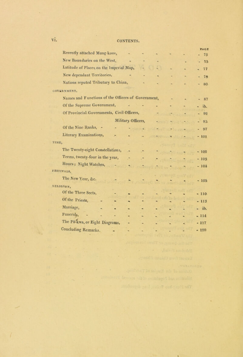 CONTENTS. Recently attached Mung-koos* New Boundaries on the West* , - _ Latitude of Places, on the Imperial Map, - New dependant Territories, - Nations reputed Tributary to China, GOVERNMENT, Names and Functions of the Officers of Government, Of the Supreme Government, - Of Provincial Governments, Civil Officers, Military Officers, Of the Nine Ranks, - Literary Examinations, TIME, The Twenty-eight Constellations, Terms, twenty-four in the year, Hours; Night Watches, festivals, The New Year, &c. &EL1GIO Nj Of the Three Sects, - „ Of the Priests, - - „ Marriage, „ „ Funerals, - The Pa-1iwa, or Eight Diagrams, Concluding Remarks. *A GE - 73 - 75 - 77 - 78 - 80 - 87 - ib. - 92 - 95 - 97 - 101 - 102 - 103 - 104: - 105 - 110 - 113 - ib. - 114 - 117 - 120