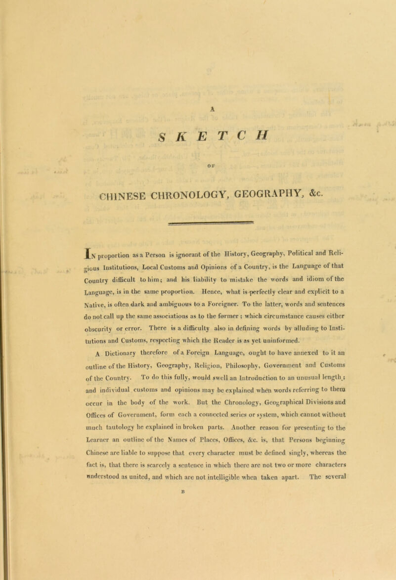 SKETCH OF J ? r , CHINESE CHRONOLOGY, GEOGRAPHY, &c. Xn proportion as a Person is ignorant of the History, Geography, Political and Reli- o-ious Institutions, Local Customs and Opinions of a Country, is the Language ot that O Country difficult to him; and his liability to mistake the words and idiom of the Language, is in the same proportion. Hence, what is perfectly clear and explicit to a Native, is often dark and ambiguous to a Foreigner. To the latter, words and sentences do not call up the same associations as to the former ; which circumstance causes either obscurity or error. There is a difficulty also in defining words by alluding to Insti- tutions and Customs, respecting which the Reader is as yet uninformed. A Dictionary therefore of a Foreign Language, ought to have annexed to it an outline of the History, Geography, Religion, Philosophy, Government and Customs of the Country. To do this fully, would swell an Introduction to an unusual length ; and individual customs and opinions may be explained when words referring to them occur in the body of the work. But the Chronology, Geographical Divisions and Offices of Government, form each a connected series or system, which cannot without much tautology he explained in broken parts. Another reason for presenting to the Learner an outline of the Names of Places, Offices, &c. is, that Persons beginning Chinese are liable to suppose that every character must be defined singly, whereas the fact is, that there is scarcely a sentence in which there are not two or more characters understood as united, and which are not intelligible when taken apart. The several B