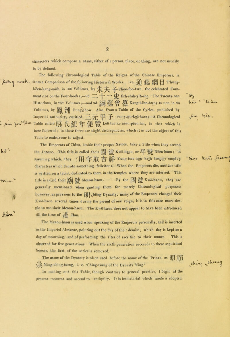 characters which compose a name, either of a person, place, or thing, are not usually to be defined. The following Chronological Table of the Reigns of the Chinese Emperors, i& vw*vU.t from a Comparison of the following Historical Works. 1st. |j|j| |Ej T’hung- keen-kang-miih, in 100 Volumes, by Choo-foo-tsze, the celebrated Com- mentator on the Four-books;—2d. * ^ Urh-shih-yih-she,c The Twenty-one Historians, in 2S2 Volumes;—and Sd. Jjjj^ Kang-keen-h^uy-ts uen,in 34 Volumes, by Jf|^ ^J*J Fung-^chow. Also, from a Table of the Cycles, published by Imperial authority, entitled —* ~J\j, ^an-yll®n“kea-tsze;—A Chronological . Table called ^ dcp ^ ||jj LeS-tae-ke-neen-peen-lan, is that which is here followed ; in these there are slight discrepancies, which it is not the object of this Table to endeavour to adjust. The Emperors of China, beside their proper Names, take a Title when they ascend the throne. This title is called their !H| Kwi5-haou, or Neen-haou ; in assuming which, they mZWLtffr Yung tsze tseu kejh tseang) employ characters which denote something felicitous. When the Emperors die, another title is written on a tablet dedicated to them in the temples where they are interred. This title is called their HiB Meaou-haou, Wo’- 'Vv^l.uc ^ iUvuvu — By the |aj^j j)^ Kwo-haou, they are generally mentioned when quoting them for merely Chronological purposes; however, as previous to the ^Ming Dynasty, many of the Emperors changed their Kwo-haou several times during the period of one reign, it is in this case more sim- ple to use their Meaou-haou. The KwQ-haou does not appear to have been introduced till the time of Han. The Meaou-haou is used when speaking of the Emperors personally, and is inserted in the Imperial Almanac, pointing out the day of their demise; which day is kept as a day of mourning, and of performing the rites of sacrifice to their manes. This is observed for five genentions. When the sixth generation succeeds to these sepulchral honors, the first of the series is removed. The name of the Dynasty is often used before the name of the Prince, as f||j Tif^j Ming-ching-tsung, i. e. ‘Ching-tsung of the Dynasty Ming.’ In making out this Table, though contrary to general practice, I begin at the present moment and ascend to antiquity. It is immaterial which mode is adopted. CviAO. Cl VX^V-W lA/rv 1 ILtvt le.cvfj ch