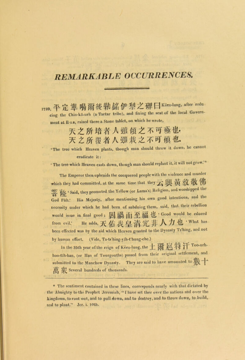 REMARKABLE OCCURRENCES. .789, ^ 1Kien-'une'after redtt ci„g the Chin-ko-urh (a Tartar tribe), and fixing the seat of the local Govern- ment at E-lb, raised there a Stone tablet, on which he wrote, %ZPJr # A M £ ‘The tree which Heaven plants, though man should throw it down, he cannot eradicate it: 4 The tree which Heaven casts down, though man should replant it, it will not grow. The Emperor then, upbraids the conquered people with the violence and murder which they had committed, at the same time that they pf ^j)|j A? ^ ‘ Said, they promoted the Yellow (or Lama's) Religion, and worshipped the God Fuh.’ His Majesty, after mentioning his own good intentions, and the necessity under which he had been of subduing them, said, that their rebellion would issue in final good ; j^J |fjj ‘ Good would be educed from evil.’ He adds, ^Jj~ til * ^ ^as been effected was by the aid which Heaven granted to the Dynasty Jshing, and not by human effort. (Vide, Ta-ts’hing-yIh-t’hung-che.) In the 35th year of the reign of Keen-lung, the jf-U; Too-urh hoo-tih-han, (or Han of Tourgouths) passed from their original settlement, and submitted to the Manchow Dynasty. They are said to have amounted to |jj>^ | %. Several hundreds of thousands. * The sentiment contained in these lines, corresponds nearly with that dictated by the Almighty to the Prophet Jeremiah, “ I have set thee over the nations and over the kingdoms, to root out, and to pull down, and to destroy, and to throw down, to build,