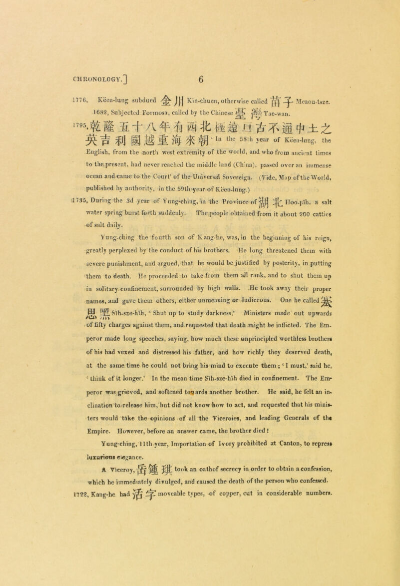 1776, Keen-lung subdued 'tJW Kin-chuen, otherwise called 1V1 4 Meaou-tsze. 1682, Subjected Formosa, called by the Chinese Tac-wan. n95*|£ i'l 2l + A 4 'ft ® It ft is M # 4' ifi # ±. X pf ff] IS M 'i'll ' ,he S81h >ear of Kiel,-lung, the English, from the north west extremity of the world, and who from ancient times to the present, had never reached the middle land (China), passed overan immense ocean and came to the Court’ of the Universal Sovereign. (Vide, Map of the World, published by authority, in the 59th year of Keen-lung.) 1735, During the 3d year of Yung-ching, in the Province of Hoo-pih, a salt water spring burst forth suddenly. The people obtained from it about 200 catties of salt daily. Yung-ching the fourth son of Kang-he, was, in the beginning of bis reign, greatly perplexed by the conduct of his brothers. He long threatened them with severe punishment, and argued, that he would be justified by posterity, in putting them to death. He proceeded to take from them all rank, and to shut them up in solitary confinement, surrounded by high walls. He took away their proper names, and gave them others, either unmeaning or ludicrous. One he called Sih-sze-hth, ‘ Shut up to study darkness.’ Ministers made out upwards of fifty charges against them, and requested that death might be inflicted. The Em- peror made long speeches, say ing, how much these unprincipled worthless brothers of his had vexed and distressed his father, and how richly they deserved death, at the same time he could not bring his mind to execute them ; ‘ I must,’ said he, ‘ think of it longer.’ In the mean time Sih-sze-hih died in confinement. The Em- peror was grieved, and softened towards another brother. He said, he felt an in* clination to, release him, hut did not know how to act, and requested that his minis- ters would take the opinions of all the Viceroies, and leading Generals of the Empire. However, before an answer came, the brother died ! Yung-ching, 11th year, Importation of Ivory prohibited at Canton, to repress luxurious elegance. A Viceroy, ^ ^ Jit took an oathof secrecy in order to obtain a confession, which he immediately divulged, and caused the death of the person who confessed. 1722, Kang-he had dp moveable types, of copper, cut in considerable numbers. ;