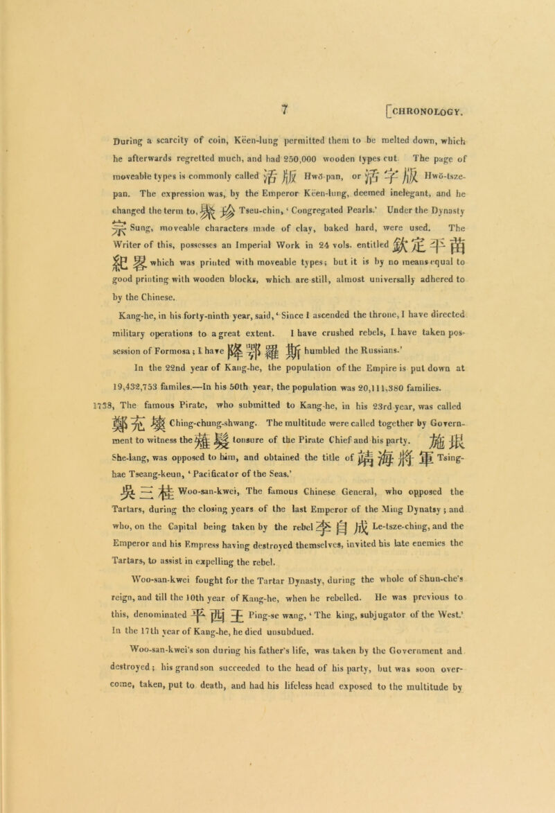 During a scarcity of coin, Keen-lung permitted them to be melted down, which he afterwards regretted much, and had 250,000 wooden types cut The page of moveable types is commonly called yjZj* Hwtf pan, or if.' -f B  o-tsze- pan. The expression was, by the Emperor Keen-lung, deemed inelegant, and he changed the term to,J^ Tseu-chin, ‘ Congregated Pearls.’ Under the Dynasty j ^ Sung, moveable characters made of clay, baked hard, were used. The Writer of this, possesses an Imperial Work in 24 vols. entitled which was printed with moveable types; but it is by no means equal to good printing with wooden blocks, which are still, almost universally adhered to by the Chinese. Kang-he, in his forty-ninth year, said, ‘ Since I ascended the throne, I have directed military operations to a great extent. 1 have crushed rebels, I have taken pos- session of Formosa; I have ttjj- humbled the Russians.’ In the 22nd year of Kang-he, the population of the Empire is put down at 19,432,753 familes.—In his 50th year, the population was 20,111,380 families. 3738, The famous Pirate, who submitted to Kang-he, in his 23rd year, was called TjV* J|j| Ching-ehung-shwang. The multitude were called together by Govern- M ment to witness the - tonsure of the Pirate Chief and his party. She-lang, was opposed to him, and obtained the title of hae Tseang-keun, 4 Pacificator of the Seas,’ Woo-san-kwei, The famous Chinese General, who opposed the Tartars, during the closing years of the last Emperor of the Ming Dynatsy ; and who, on the Capital being taken by the rebel j=j Le-tsze-ching, and the Emperor and his Empress having destroyed themselves, invited his late enemies the Tartars, to assist in expelling the rebel. Woo-san-kwei fought for the Tartar Dynasty, during the whole of Shun-che’s reign, and till the 10th year of Kang-he, when he rebelled. He was previous to this, denominated ^ Ping-se wang,4 The king, subjugator of the West.’ In the 17th year of Kang-he, he died unsubdued. Woo-san-kwei’s son during his father's life, was taken by the Government and destroyed; his grandson succeeded to the head of his party, hut was soon over- come, taken, put to death, and had his lifeless head exposed to the multitude by Tsing-