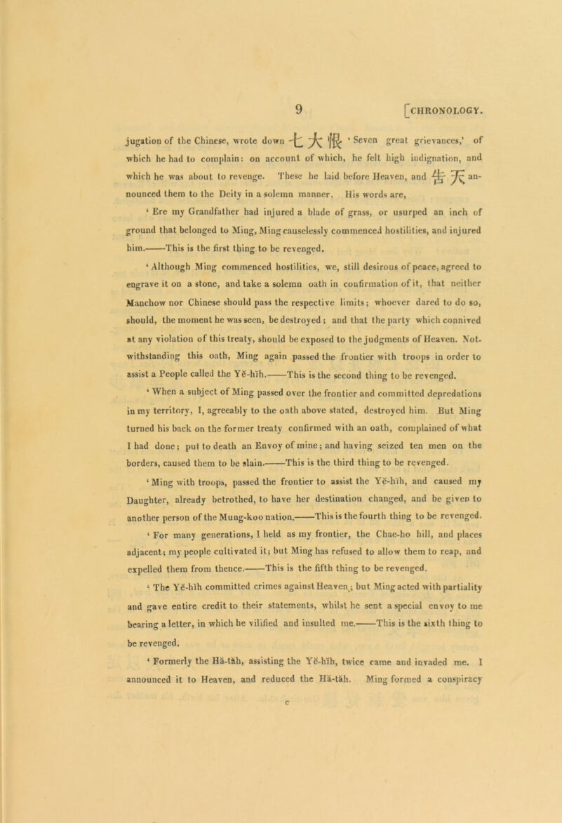 jugation of the Chinese, wrote down fft ‘ Seven great grievances,’ of which he had to complain: on account of which, he felt high indignation, and which he was about to revenge. These he laid before Heaven, and ^fr an- nounced them to the Deity in a solemn manner. His words are, ‘ Ere my Grandfather had injured a blade of grass, or usurped an inch of ground that belonged to Ming, Ming causelessly commenced hostilities, and injured him. This is the first thing to be revenged. o O ‘Although Ming commenced hostilities, we, still desirous of peace, agreed to engrave it on a stone, and take a solemn oath in confirmation of it, that neither Manchow nor Chinese should pass the respective limits; whoever dared to do so, should, the moment he was seen, be destroyed; and that the party which connived at any violation of this treaty, should be exposed to the judgments of Heaven. Not- withstanding this oath, Ming again passed the frontier with troops in order to assist a People called the \ £-hih. This is the second thing to be revenged. ‘ When a subject of Ming passed over the frontier and committed depredations in my territory, I, agreeably to the oath above stated, destroyed him. But Ming turned his back on the former treaty confirmed with an oath, complained of what I had done; put to death an Envoy of mine; and having seized ten men on the borders, caused them to be slain. This is the third thing to be revenged. ‘ Ming with troops, passed the frontier to assist the Ye-hih, and caused my Daughter, already betrothed, to have her destination changed, and be given to another person of the Mung-koo nation. This is the fourth thing to be revenged. ‘ For many generations, I held as my frontier, the Chae-ho hill, and places adjacent; my people cultivated it; but Ming has refused to allow them to reap, and expelled them from thence. This is the fifth thing to be revenged. ‘ The YS-hih committed crimes against Heavent; but Ming acted with partiality and gave entire credit to their statements, whilst he sent a special envoy to me bearing a letter, in which he vilified and insulted me. This is the sixth thing to be revenged. 1 Formerly the Ha-t&h, assisting the Y6-hfh, twice came and invaded me. I announced it to Heaven, and reduced the Ha-tah. Ming formed a conspiracy c