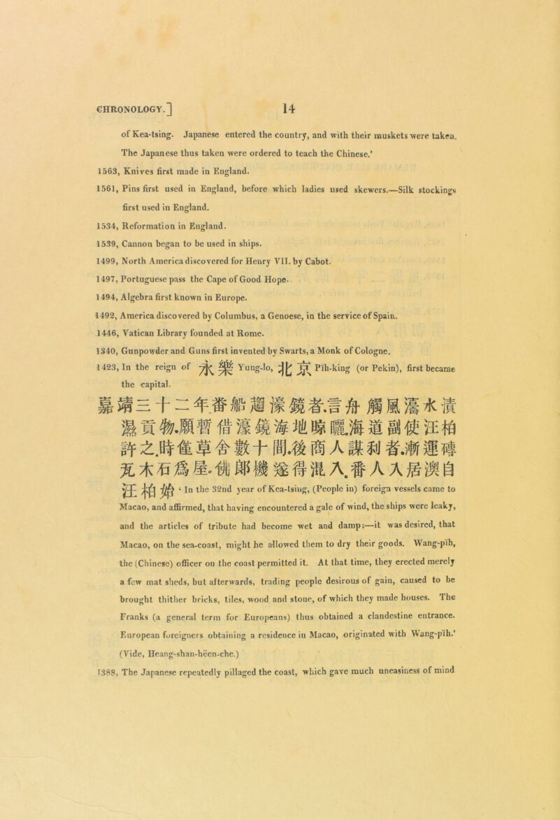 of Kea-tsing. Japanese entered the country, and with their muskets were taken. The Japanese thus taken were ordered to teach the Chinese.’ 1563, Knives first made in England. 1561, Pins first used in England, before which ladies used skewers.—Silk stockings first used in England. 1534, Reformation in England. 1539, Cannon began to be used in ships. 1499, North America discovered for Henry VII. by Cabot. 1497, Portuguese pass the Cape of Good Hope- 1494, Algebra first known in Europe. 1492, America discovered by Columbus, a Genoese, in the service of Spain. 1446, Vatican Library founded at Rome. 1340, Gunpowder and Guns first invented by Swarts, a Monk of Cologne. 1423, In the reign of Yung-lo, Pih-king (or Pekin), first became the capital. 4 # fa M K % • //] #.5 & M M M 4 -It fa 1 4£ 4 M 8* 1.111'l € ft mu % * 7a M M. H HP fl m # ill A. f A A ft M ft Vi 4 1° ^ie 32nt* ^ear °f Kea-tsing, (People in) foreign vessels came to Macao, and affirmed, that having encountered a gale of wind, the ships were leaky, and the articles of tribute had become wet and damp;—it was desired, that Macao, on the sea-coast, might he allowed them to dry their goods. Wang-pih, the (Chinese) officer on the coast permitted it. At that time, they erected merely a few mat sheds, but afterwards, trading people desirous of gain, caused to be brought thither bricks, tiles, wood and stone, of which they made houses. The Franks (a general term for Europeans) thus obtained a clandestine entrance. European foreigners obtaining a residence in Macao, originated with Wang-pih.’ (Vide, Heang-shan-heen-che.) 1388, The Japanese repeatedly pillaged the coast, which gave much uneasiness of mind