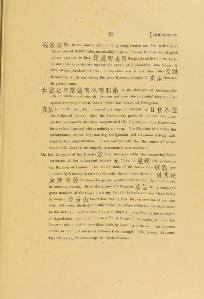 /Tv ® ^ 4 *n 4*ie fo,,rt^ Jear °f Ying-tsung, Canton was first walled in, at theexpense of 50,000 Tales, surrounding a space of seven le, about two English miles: previous to that, ^ jg [ij the people all lived in the fields. It was done as a defence against the people of Cocliinchina, who frequently invaded and plundered Canton. Cochinchina was at that time called^ Keaou-che, whirli was during the same Dynasty, changed to Gan-nan, its present name. £ £ 7t. # H -it m Mir - the first year of Jin-tsung, the arts of witches and wizards, (women and men who pretended they could see spirits) were prohibited at Canton,’ which was then called Kwang-nan. M M ln the 7th year, 12th moon, of the reign of Ching-tsung, U t7‘l An Eclipse of the sun, which the Astronomers predicted, did not tukeplice. On this occasion the Ministers congratulated His Majesty, as if the Heavens for his sake had dispensed with so unlucky an omen. The Historian who relates this circumstance, cannot help noticing the ignorant and ridiculous flattery exhi- bited by this congratulation. It was more probable that the course of nature was altered, than that the Imperial Astronomers were mistaken ! j » ^ The last Emperors of the Dynasty ^ Sung, were pursued by the conquering Tartar barbarians of the subsequent Dynasty Yuen, to ^ /j'M Hwuy-chow, in the Province of Canton. On taking some of the towns, they tore to pieces, by fastening to carts the Generals who withstood tin m, and mm 7^ butchered the people in ?uch numbers, that the blood flowed in sounding torrents. From Hwuy-cho\ the Emperor ^ ^ Kung-tsung, and great numbers of the Court and Army betook themselves to sea, where finally in despair, ^ ^ ^ Li^ew-foo, having first thrown over-board his own wife, addressing the Emperor said, “ Since the affairs of the country have come to this state, you ought now to die; your Majesty now suffers the lowest deoree of degradation ; you ought not to suffer it longer.” So saying, he bore the Emperor with himself to immediate death, by drowning in the sea. An immense number of the Court and Army followed their example. History says, that some days afterwards, the sea cast up 100,000 dead bodies. E