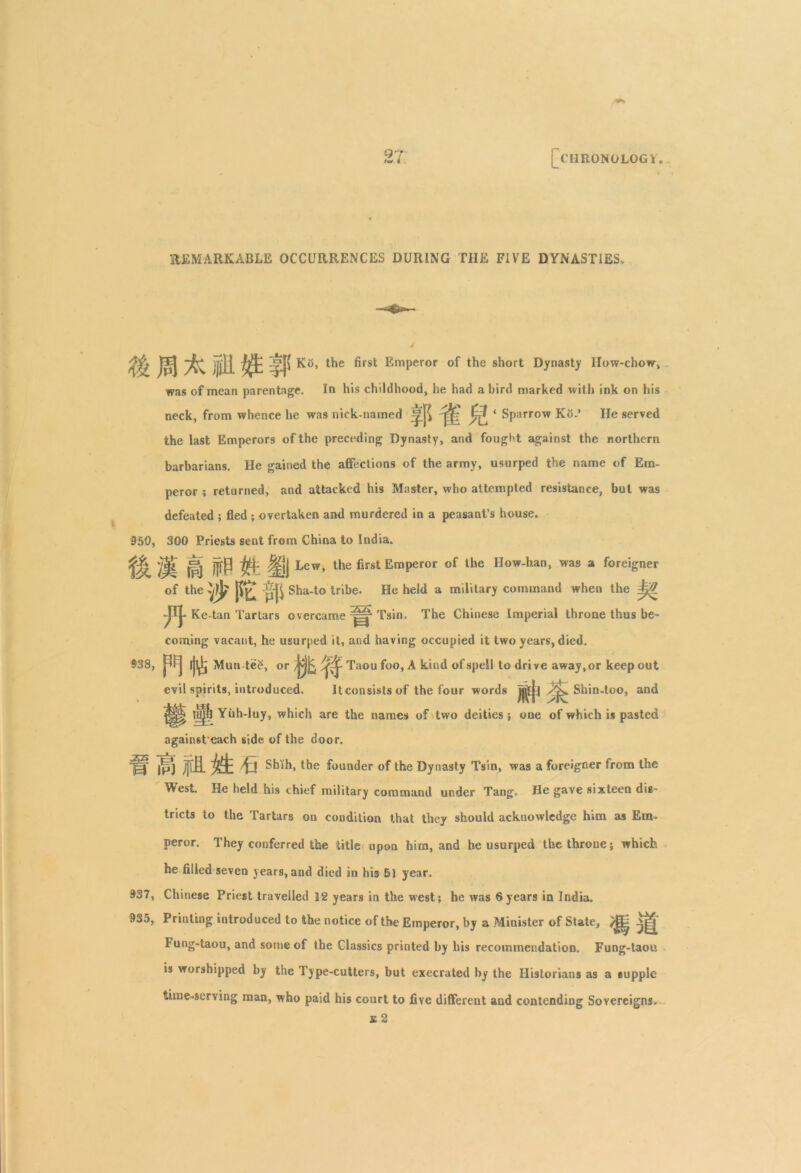 97 t** i I CHRONOLOGY. REMARKABLE OCCURRENCES DURING THE FIVE DYNASTIES* Jp) jj}H Ko, the first Emperor of the short Dynasty How-chow, was of mean parentage. In his childhood, he had a bird marked with ink on his neck, from whence he was nick-named ^ 1 Sparrow Ko.’ He served the last Emperors of the preceding Dynasty, and fought against the northern barbarians. He gained the affections of the army, usurped the name of Em- peror ; returned, and attacked his Master, who attempted resistance, but was defeated ; fled ; overtaken and murdered in a peasant’s house. 950, 300 Priests sent from China to India. 'j^L (|j jjtP l|jj Lew, the first Emperor of the How-han, was a foreigner of the Sha-to tribe. He held a military command when the Jj# JflJ- Ke-tan Tartars overcame Tsin. The Chinese Imperial throne thus be- coming vacant, he usurped it, and having occupied it two years, died. 938, ijl^ Mun teg, or Taou foo, A kind of spell to drive away, or keep out evil spirits, introduced. It consists of the four words jj|jl Shin-too, and i||| Yuh-luy, which are the names of two deities; one of which is pasted againsteach side of the door. Hf IPJ jjlfi. fa Shih, the founder of the Dynasty Tsin, was a foreigner from the West. He held his chief military command under Tang. He gave sixteen dig- tricts to the Tartars on condition that they should acknowledge him as Em- peror. They conferred the title upon him, and he usurped the throne; which he filled seven years, and died in his 51 year. 937, Chinese Priest travelled 12 years in the west; he was 6years in India. 935, Printing introduced to the notice of the Emperor, by a Minister of State, ^ Fung-taou, and some of the Classics printed by his recommendation. Fung-taou is worshipped by the Type-cutters, but execrated by the Historians as a supple time-serving man, who paid his court to five different and contending Sovereigns* £ 2