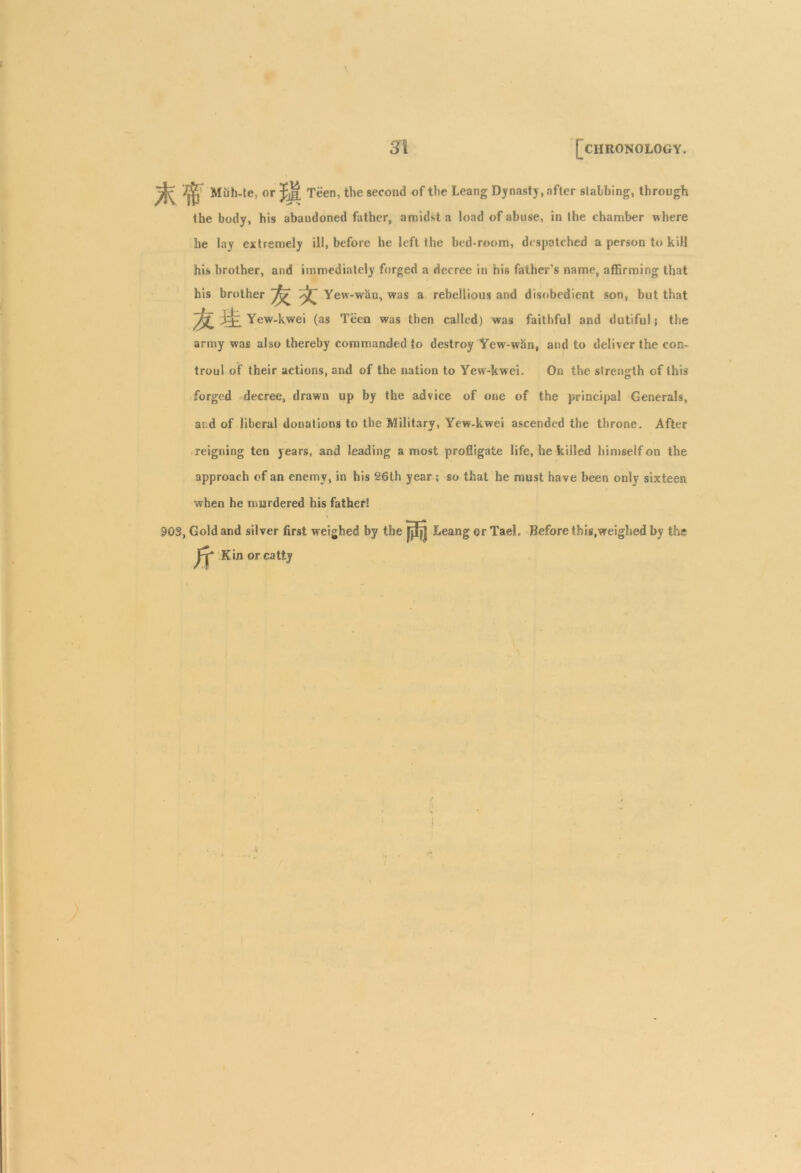 ^ Muh-te, or J-JI Teen, the second of the Leang Dynasty, after slabbing, through the body, his abandoned father, amidst a load of abuse, in the chamber where he lay extremely ill, before he left the bed-room, despatched a person to kill his brother, and immediately forged a decree in his father's name, affirming that his brother ~^T Yew-wan, was a rebellious and disobedient son, but that Yew-kwei (as Teen was then called) was faithful and dutiful; the army was also thereby commanded to destroy Yew-wan, and to deliver the con- troul of their actions, and of the nation to Yew-kwei. On the strength of this forged decree, drawn up by the advice of one of the principal Generals, ai d of liberal donations to the Military, Yew-kwei ascended the throne. After reigning ten years, and leading a most profligate life, he killed himself on the approach of an enemy, in his 26th year; so that he must have been only sixteen when he murdered his father! 903, Gold and silver first weighed by the Leang or Tael. Before this,weighed by the Kin or catty