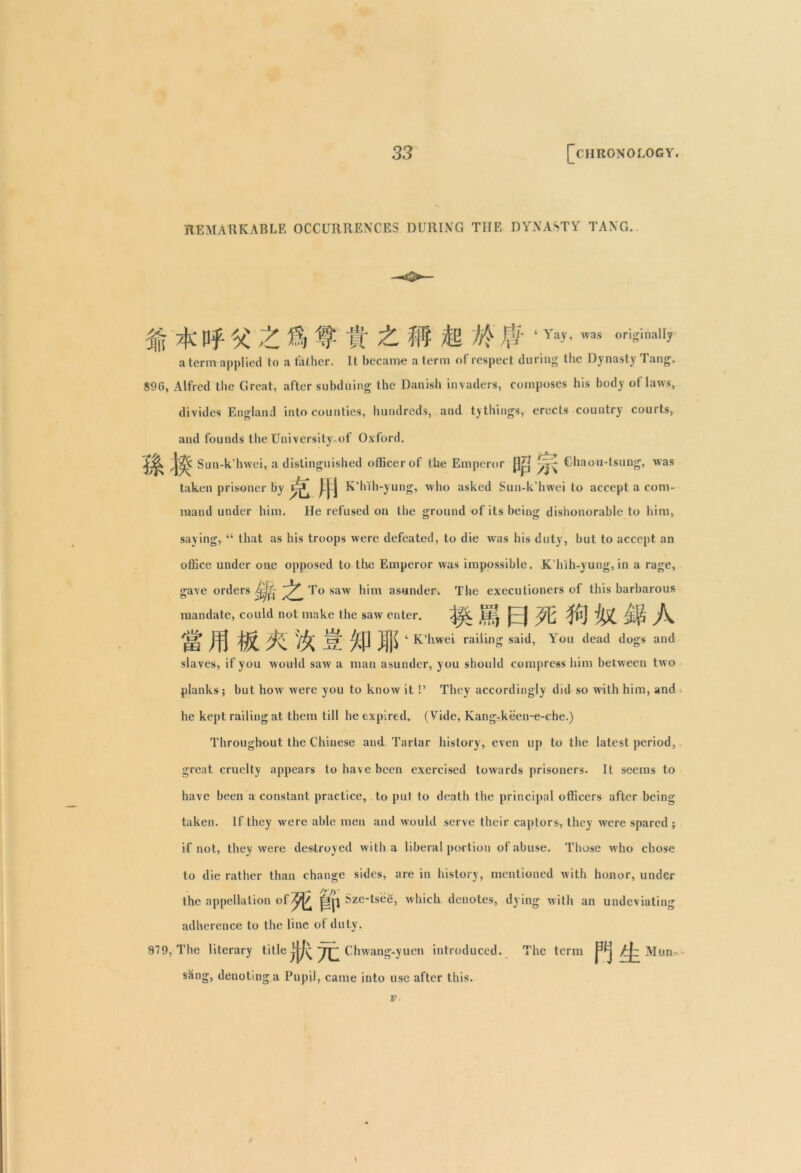 REMARKABLE OCCURRENCES DURING THE DYNASTY TANG. % ^ 1L % # fr £ ffl & M $'1 Yay’wa* oris'nal1? a term applied to a tathcr. It became a term of respect during the Dynasty Tang. S9G, Alfred the Great, after subduing the Danish invaders, composes his body ot laws, divides England into counties, hundreds, and ty things, erects country courts, and founds the University of Oxford. Sun-k’hwei, a distinguished officer of the Emperor Ghaou-tsung, was taken prisoner by K’hth-yung, who asked Sun-k’hwei to accept a com- mand under him. He refused on the ground of its being dishonorable to him, saying, “ that as his troops were defeated, to die was his duty, but to accept an office under one opposed to the Emperor was impossible. K hih-yung, in a rage, gave orders To saw him asunder. The executioners of this barbarous mandate, could not make the saw enter. 0 ft $ U B A EB ,lf| W ^»P jfji 4 K’hwel. railing said, You dead dogs and slaves, if you would saw a man asunder, you should compress him between two planks; but how were you to know it !’ They accordingly did so with him, and he kept railing at them till he expired. (Vide, Kang-keen-e-ehe.) Throughout the Chinese and Tartar history, even up to the latest period, great cruelty appears to have been exercised towards prisoners. It seems to have been a constant practice, to put to death the principal officers after being taken. If they were able men and would serve their captors, they were spared ; if not, they were destroyed with a liberal portion of abuse. Those who chose to die rather than change sides, are in history, mentioned with honor, under the appellation ofyj/ jljp Szc-tsee, which denotes, dying with an undeviating adherence to the line ot duty. 979, The literary title Chwang-yuen introduced. The term /j~ Mnn sang, denoting a Pupil, came into use after this. r