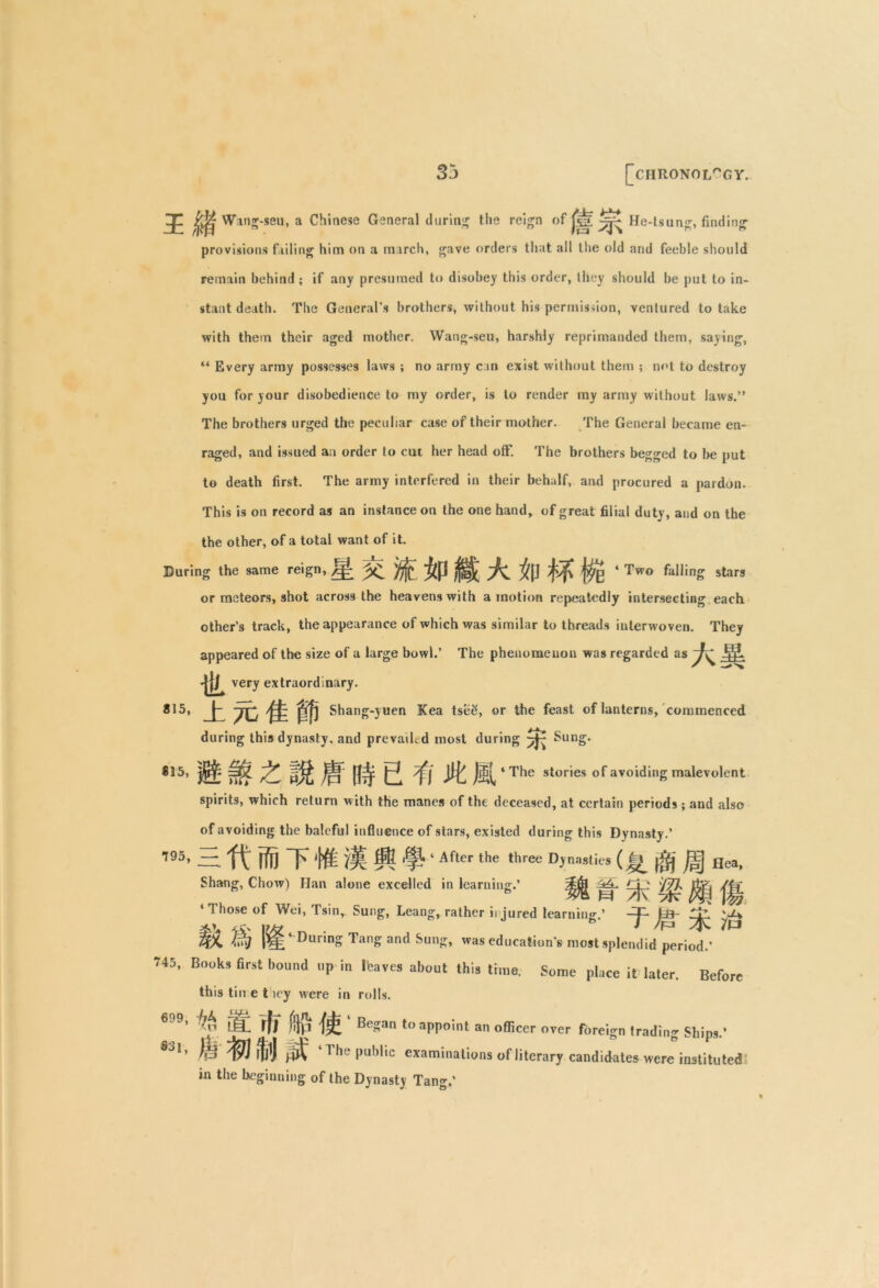 Zp ^ Wang-seu, a Chinese General during the reign of jgi He-tsung, finding provisions failing him on a inarch, gave orders that all the old and feeble should remain behind ; if any presumed to disobey this order, they should be put to in- stant death. The General’s brothers, without his permission, ventured to take with them their aged mother. Wang-seu, harshly reprimanded them, saying, “ Every army possesses laws ; no army c an exist without them ; not to destroy you for your disobedience to my order, is to render my army without laws.” The brothers urged the peculiar case of their mother. The General became en- raged, and issued an order to cut her head off. The brothers begged to be put to death first. The army interfered in their behalf, and procured a pardon. This is on record as an instance on the one hand, of great filial duty, and on the the other, of a total want of it. During the same reign, ^ ‘ Two falling stars or meteors, shot across the heavens with amotion repeatedly intersecting each other’3 track, the appearance of which was similar to threads interwoven. They appeared of the size of a large bowl.’ The phenomenon was regarded as -|[j^ very extraordinary. 815, ± 7C % Shang-yuen Kea tsee, or the feast of lanterns, commenced during this dynasty, and prevail, d most during ^ Sung. *15, ^ j ‘ The stories of avoiding malevolent spirits, which return with the manes of the deceased, at certain periods; and also of avoiding the baleful influence of stars, existed during this Dynasty.’ 195> H ft' ffij T't# ill ft ^ ‘ After the ,hree D)a9li« (iff) ^j§ Hea, Shang, Chow) Han alone excelled in learning.’ ^jjj^ >K: W< /|i % ‘ 1 hose of Wei, Tsin, Sung, Leang, rather iijured learning.’ ts- ZaL -ri' f /M 4^ WA. W 4 During Tang and Sung, was education's most splendid period.’ 745. Books first bound up in leaves about this time. Some place it later. Before this tin e t icy were in rolls. ' r* iJeL fff !%! Began to appoint an officer over foreign trading Ships.’ ®J1> fjjlJ ^ The public examinations of literary candidates were instituted in the beginning of the Dynasty Tang.’