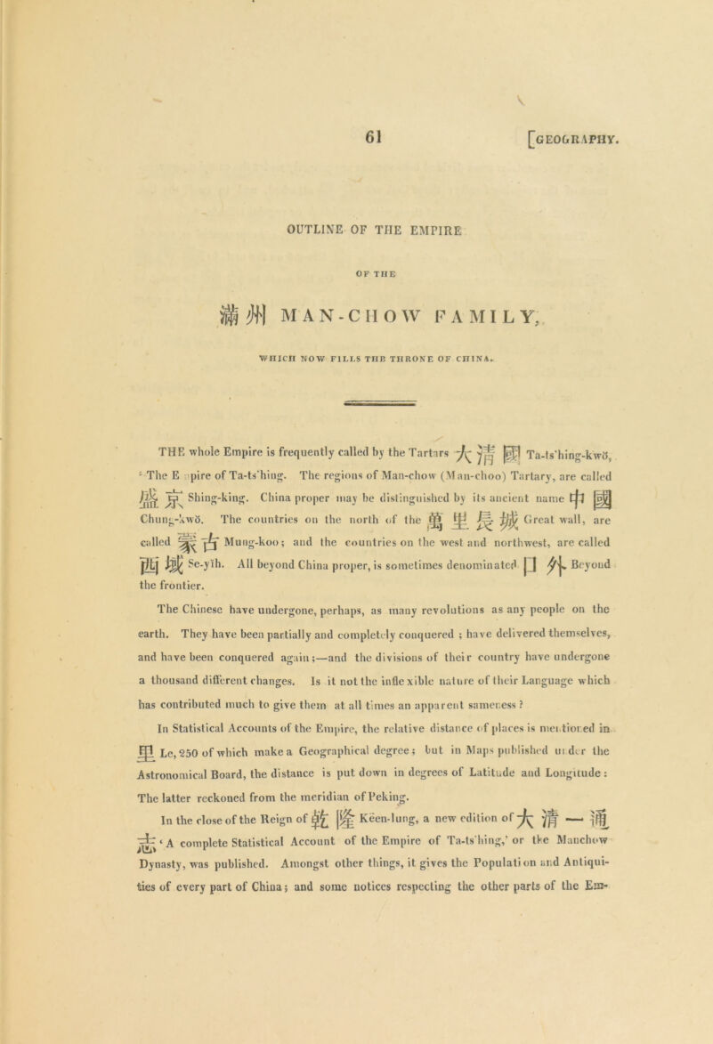 V 61 [geography. OUTLINE OF THE EMPIRE OF THE #| MAN-CHOW FAMILY, WHICH NOW FILLS THE THRONE OF CHINA. THE whole Empire is frequently called by the Tartars ~J\^ |^1 Ta-ts'hing-kwo, : The E pi re of Ta-ts'hing. The regions of Man-chow (Man-choo) Tartary, are called ^LHL Shing-king. China proper may be distinguished by its ancient name Cpf Chung-kwo. The countries on the north of the M h 9$.Grcal wa , are called Mung-koo; and the countries on the west and northwest, are called jltj Wi Se-yih. All beyond China proper, is sometimes denominated j ] Beyond the frontier. The Chinese have undergone, perhaps, as many revolutions as any people on the earth. They have been partially and completely conquered ; have delivered themselves, and have been conquered again;—and the divisions of their country have undergone a thousand different changes. Is it not the inflexible nature of their Language which has contributed much to give them at all times an apparent sameness ? In Statistical Accounts of the Empire, the relative distance of places is mentioned in Jjl Le, 250 of which make a Geographical degree; but in Maps published under the Astronomical Board, the distance is put down in degrees of Latitude and Longitude : The latter reckoned from the meridian of Peking. In the close of the Reign of ££ Keen-lung, a new edition of ^ < a complete Statistical Account of the Empire of Ta-ts'hing,’or tke Manchow Dynasty, was published. Amongst other things, it gives the Population and Antiqui- ties of every part of China; and some notices respecting the other parts of the Em-