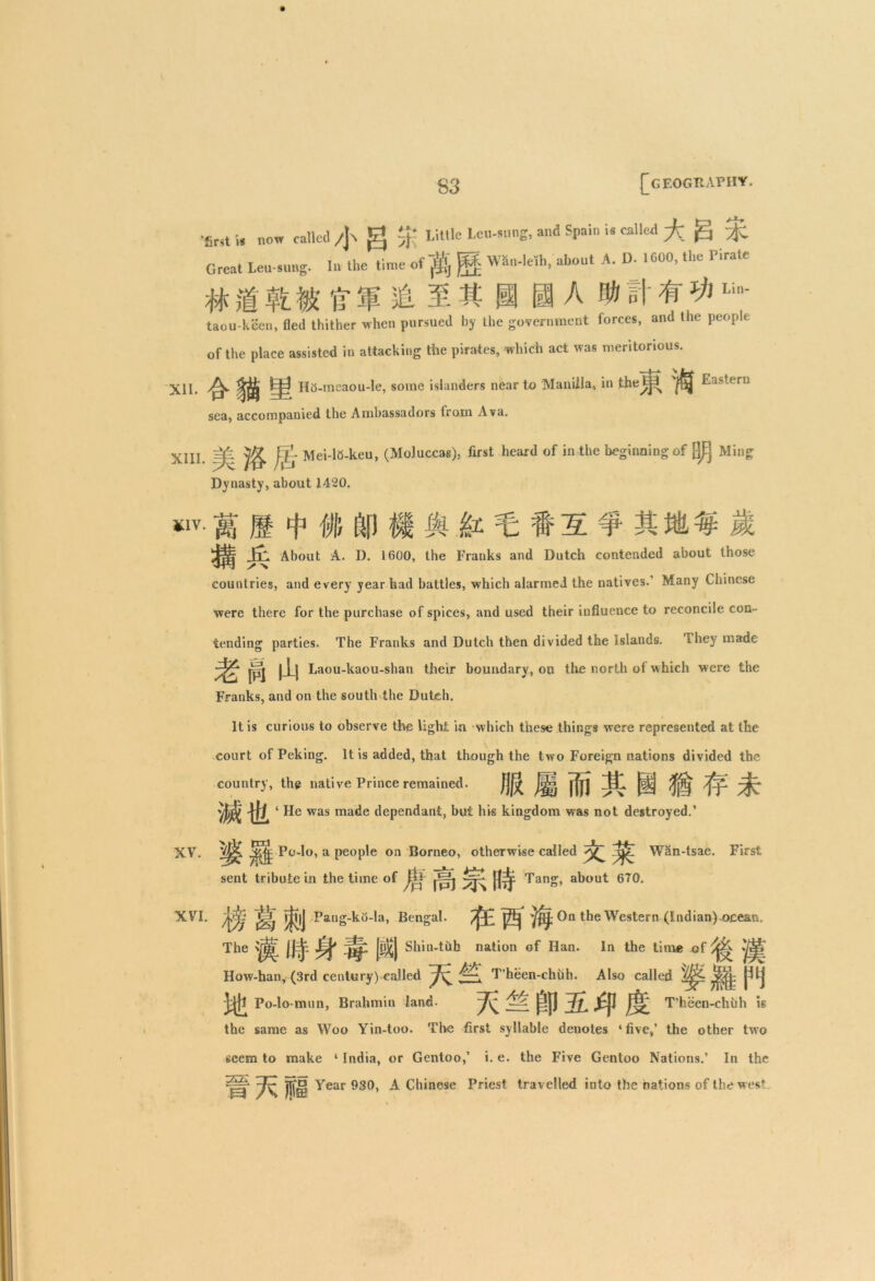 -first h now called /]-. g % Little Lcu-anng, and Spain i« called g Great Leu-snug. In the time of ^ j??- Wan-leih, about A. D. 1600, the Firate # ft tr &Lin' taou-keen, fled thither when pursued by the government forces, and the people of the place assisted in attacking the pirates, which act was meritorious. XII. ^ |j| Hi5-meaou-le, some islanders near to Manilla, in the^3 ^ Eastern sea, accompanied the Ambassadors from Ava. XIII. =£ ^ jltj Mei-l5-keu, (Moluccas), first heard of in the beginning of []JEj Ming Dynasty, about 1420. *1V- M 1 t # I i I ^ t: t5 f 31 il i lr. About A. I). 1600, the Franks and Dutch contended about those countries, and every year had battles, which alarmed the natives. Many Chinese were there for the purchase of spices, and used their influence to reconcile con- tending parties. The Franks and Dutch then divided the Islands. They made |_Lj Laou-kaou-shan their boundary, on the north ot which were the Franks, and on the south the Dutch. It is curious to observe the light in which these things were represented at the court of Peking. It is added, that though the two Foreign nations divided the country, the native Prince remained. ‘ He was made dependant, but his kingdom was not destroyed.’ XV. a Peol^e on Borneo, otherwise called Wan-tsae. First sent tribute in the time of nS Tang, about 670. XVI. >|f|J Pang-ko-la, Bengal. On the Western (Indian) ocean. The JJ=jp |t])£j Shin-tub nation of Han. In the time of How-han, (3rd century) called T’heen-chuh. Also called ^j; ^ j^fl Po-lo-mun, Brahmin land- T’heen-chuh is the same as Woo Yin-too. The first syllable denotes ‘five,’ the other two seem to make ‘ India, or Gentoo,’ i. e. the Five Gentoo Nations.’ In the H 7^ is Year 930, A Chinese Priest travelled into the nations of the west.