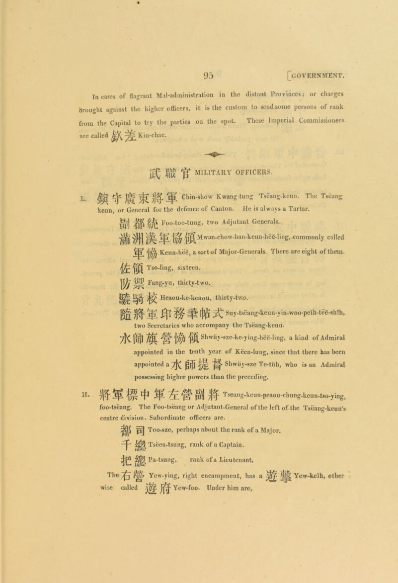 Incases of flagrant Mat-administration in the distant Provinces; or charges brought against the higher officers, it is the custom to send some persons of rank from the Capital to try the parties on the spot These Imperial Commissioners are called Kin-chae. MILITARY OFFICERS. I.. ^jf j|i. Chin-show Kwang-tung Tseang-keun. The Tseang keun, or General for the defence of Canton. He is always a Tartar. g)j ^ ^ Foo-too-tung, two Adjutant Generals. jjjjy jjpf Mwan-chow-han-keun-hiie-Iing, commonly called Jj? Keun-hee, a sort of Major-Generals. There are eight of them. Tso-Iing, sixteen. |Fang-yu, thirty-two. Heaou-ke-keaou, thirty-two. •m JpL ift Fpjif 5^ Suy-tseang-keun-yin-woo-peih-tee-shlh, two Secretaries who accompany the Tseang-keun. 7K ffijt jffij Shwiiy-sze-ke-ying-hee-ling, a kind of Admiral appointed in the tenth year of Keen-lung, since that there has been appointed a ?K UJjl Shwiiy-sze Te-tiih, who is an Admiral possessing higher powers than the preceding. IE 7^ j|L || ^ JpL /y 'j|^' pi] ^Jlj- Tseang-keun-peaou-chung-keun-tso-ying, foo-tseang. The Foo-tseang or Adjutant-General of the left of the Tseang-keun’s centre division. Subordinate officers are. ffj Too-sze, perhaps about the rank of a Major. —p Tseen-tsung, rank of a Captain. it1' j$3 Pa-tsung, rank of a Lieutenant. The J^r Yew-ying, right encampment, has a lj|| Yew-keih, other wise called Yew-foo. Under him are,