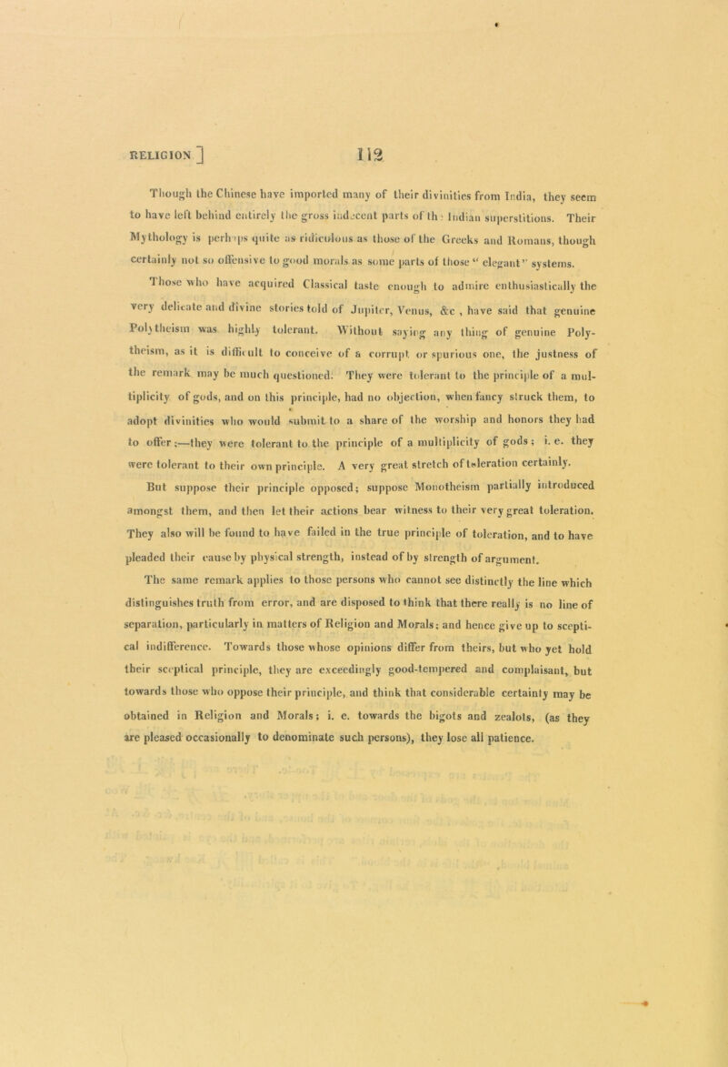 Though the Chinese have imported many of their divinities from India, they seem to have left behind entirely the gross indecent parts of th ■ Indian superstitions. Their Mythology is perhaps quite as ridiculous as those of the Greeks and Romans, though certainly not so offensive to good morals as some parts of those “ elegant’' systems. Those who ha>e acquired Classical taste enough to admire enthusiastically the very delicate and divine stories told of Jupiter, Venus, &c , have said that genuine Pol)theism was highly tolerant. Without saying any thing of genuine Poly- theism, as it is difficult to conceive of a corrupt or spurious one, the justness of the remark may be much questioned. They were tolerant to the principle of a mul- tiplicity of gods, and on this principle, had no objection, when fancy struck them, to € adopt divinities who would submit to a share of the worship and honors they had to offer;—they were tolerant to the principle of a multiplicity of gods; i. e. they were tolerant to their own principle. A very great stretch of toleration certainly. But suppose their principle opposed; suppose Monotheism partially introduced amongst them, and then let their actions bear witness to their very great toleration. They also will he found to have failed in the true principle of toleration, and to have pleaded their cause by physical strength, instead of by strength of argument. The same remark applies to those persons who cannot see distinctly the line which distinguishes truth from error, and are disposed to ihiek that there really is no line of separation, particularly iu matters of Religion and Morals; and hence give up to scepti- cal indifference. Towards those whose opinions differ from theirs, hut who yet hold their sceptical principle, they are exceedingly good-tempered and complaisant, but towards those who oppose their principle, and think that considerable certainty may be obtained in Religion and Morals; i. e. towards the bigots and zealots, (as they are pleased occasionally to denominate such persons), they lose all patience.