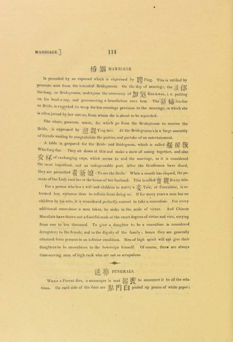 MARRIAGE.] m jj§ j(|| MARRIAGE Is preceded by an espousal which is expressed by Jtfjl Ting. This is ratified by presents sent from the intended Bridegroom. On the day i,f marriage, the jj j]j( Sin-Iang, or Bridegroom, undergoes the ceremony of ^ Kea-kwan, i. e. putting on his head a cap, and pronouncing a benediction over him. The ^ Sin-foo Bi ide, is expected to weep for ten evenings previous to the marriage, in which she s often joined by her sisters, from whom she is about to be separated. The chair, presents, music, &c. which go from the Bridegroom to receive the Biide, is expressed by ^fff ^f^Yingtsin. At the Bridegroom’s is a large assembly of friends waiting to congratulate the parties, and partake of an entertainment. A table is prepared tor the Bride and Bridegoom, which is called >]j^ M an fang-fan. 1 hey sit down at this and make a shew of eating together, and also of exchanging cups, which seems to seal the marriage, as it is considered the most important, and an indispensable part. After the Gentlemen have dined, i-hey are permitted < To see the Bride.’ When a month has elapsed, thepa- rents of the Lady visit her at the house of her husband. This iscalled'nja ^^Hwuy-tsin. For a person who has a wife and children to marry a Tsee, or Concubine, is es- teemed less virtuous than to refrain from doing so. If for many years a man has no children by his wife, it is considered perfectly correct to take a concubine. For every additional concubine a man takes, he sinks in the scale of virtue. And Chinese l; Moralists have drawn out a fanciful scale of the exact degrees of virtue and vice, varying from one to ten thousand. To give a daughter to be a concubine is considered derogatory to the female, and to the dignity of the family ; hence they are generally obtained from persons in an inferior condition. Men of high spirit will not give their daughters to be concubines to the Sovereign himself. Of course, there are always time-serving men of high rank who are not so scrupulous. |fif FUNERALS. When a Parent dies, a messenger is sent to announce it to all the rela- tions. Ou each side of the door are ^ pasted up pieces of white paper;