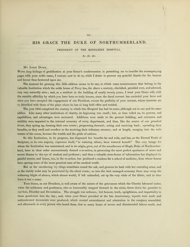 TO HIS GRACE THE DUKE OF NORTHUMBERLAND, PRESIDENT OF THE MIDDLESEX HOSPITAL, <^c. Sfc. fyc. My Lord Duke, With deep feelings of gratification at your Grace’s condescension in permitting me to inscribe the accompanying pages with your noble name, I venture now to do so, while I desire to present my grateful thanks for the honour and favour thus bestowed upon me. The moment for penning this little address seems to be one, in which some reminiscences that belong to the valuable Institution which the noble house of Percy has, for above a century, cherished, presided over, and adorned, may very naturally arise; and, as a resident in the building of nearly twenty years, I trust your Grace will, with the amiable affability by which you have been so truly known, since the ducal coronet has encircled your brow and since you have accepted the engagement of our President, excuse the prolixity of your servant, whose interests are so identified with those of the place where he has so long held office and resided. The year 1845 completed the century in which this Hospital has had its name, although not in one and the same edifice. Like many other institutions of charity, its beginning was small; but, as time rolled on, its powers, and capabilities, and advantages were increased. Additions were made to the present building, and extension and stability were imparted to the internal economy of every department, and thus, like the source of our proudest rivers, they spring up, forming their own centre; progressing forward ; acting and receiving back ; spreading their benefits, as they swell and overflow in the receiving their tributary streams; and at length, merging into the wide waters of the ocean, become the wealth and the pride of nations. So this Institution, in its progress, has dispensed her benefits far and wide, and has, as the Eternal Truth of Scripture, in its own majesty, expresses itself, “ in watering others, been watered herself.” The very beings for whom the Institution was maintained, and in its origin, grew, out of the munificence of Hugh, Duke of Northumber- land, have in their order unconsciously formed a re-action, in presenting the most perfect specimens of acute and severe disease to the eye of student and professor; and thus a valuable store-house of information has displayed its painful scenes, and hence, too, in the re-action, has produced a nucleus for a school of medicine, from whose bosom have sprung some of the most practical men of the medical world. But as the smothering ivy clings sometimes round the oak, and grooves its bark with her corroding arms, and as the stately cedar may be punctured by the silent worm; so into the best arranged economy there may creep the withering blight of abuses, which abuses would, if left unheeded, eat up the very vitals of the fabric, and in time leave it but a name. Your Grace, as our President, is well aware of the nature of the grievances which the Charity laboured under, when the noblemen and gentlemen, who so honourably stepped forward in the crisis, threw down the gauntlet to our foes, Disorder and Devastation. The struggle was arduous; but honour, truth, uprightness, and impartiality in those gentlemen won the day; and, when your Grace presided at the late Anniversary, reports were made and authenticated documents were produced, which created astonishment and admiration in the company assembled, and afterwards in every person who heard them, that so many hours of severe and disinterested labour could, and