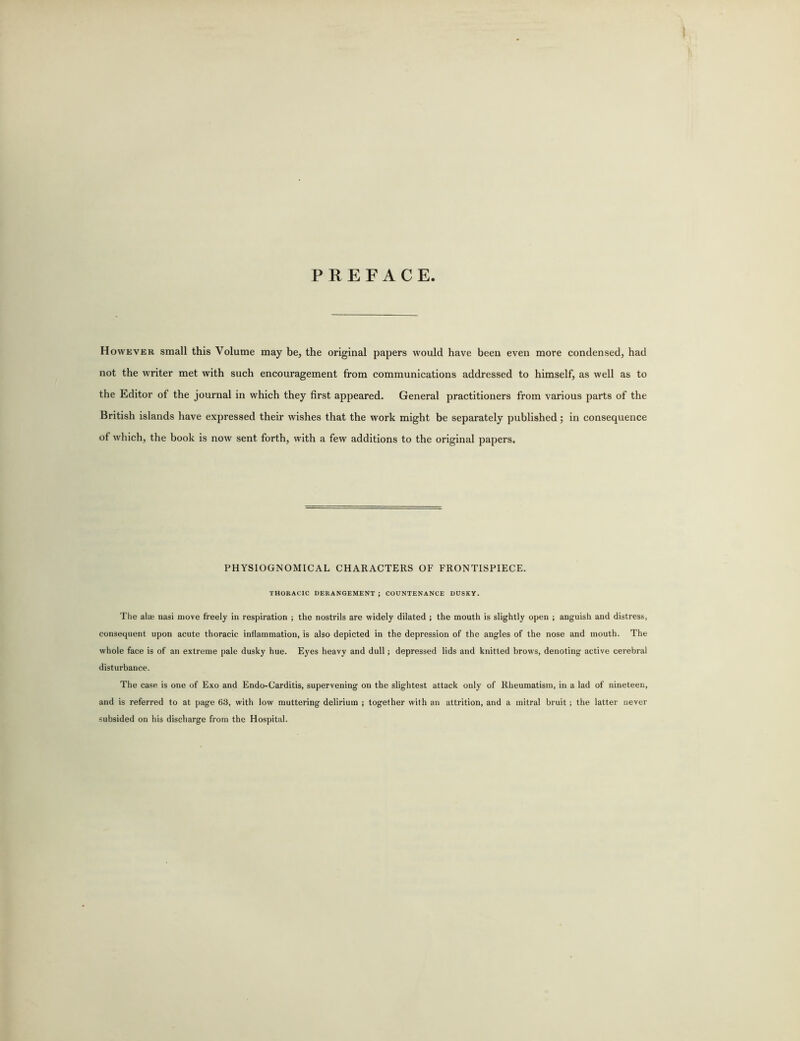 PREFACE. However small this Volume may be, the original papers would have been even more condensed, had not the writer met with such encouragement from communications addressed to himself, as well as to the Editor of the journal in which they first appeared. General practitioners from various parts of the British islands have expressed their wishes that the work might be separately published; in consequence of which, the book is now sent forth, with a few additions to the original papers. PHYSIOGNOMICAL CHARACTERS OF FRONTISPIECE. THORACIC DERANGEMENT ; COUNTENANCE DUSKY. The alae nasi move freely in respiration ; the nostrils are widely dilated ; the mouth is slightly open ; anguish and distress, consequent upon acute thoracic inflammation, is also depicted in the depression of the angles of the nose and mouth. The whole face is of an extreme pale dusky hue. Eyes heavy and dull; depressed lids and knitted brows, denoting active cerebral disturbance. The case is one of Exo and Endo-Carditis, supervening on the slightest attack only of Rheumatism, in a lad of nineteen, and is referred to at page 63, with low muttering delirium ; together with an attrition, and a mitral bruit; the latter never subsided on his discharge from the Hospital.