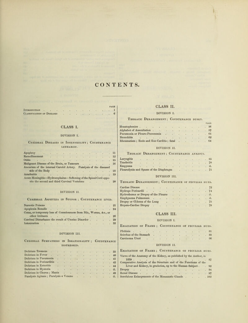 I CONTENTS. PAGE Introduction 1 Classification of Diseases 6 CLASS I. DIVISION I. Cerebral Diseases in Insensibility; Countenance LETHARGIC. Apoplexy 11 Ramollissement .12 Otitis 15 Malignant Disease of the Brain, or Tumours 16 Aneurism of the internal Carotid Artery. Paralysis of the diseased side of the Body 18 Arachnitis 19 Acute Meningitis—Hydrocephalus— Softening of the Spinal Cord oppo- site the second and third Cervical Vertebrae .20 DIVISION II. Cerebral Asphyxia in Stupor ; Countenance livid. Narcotic Poisons 21 Apoplexia Renalis 24 Coma, or temporary loss of Consciousness from Bile, Worms, &c., or other Irritants 26 Cerebral Disturbance the result of Uterine Disorder . . . .29 Intoxication 32 DIVISION III. Cerebral Sympathies in Irrationality ; Countenance distressed. Delirium Tremens 35 Delirium in Fever 40 Delirium in Pneumonia 41 Delirium in Pericarditis 42 Delirium in Enteritis 44 Delirium in Hysteria ib. Delirium in Chorea ; Mania ........ 49 Paralysis Agitans ; Paralysis e Veneno ib. CLASS II. DIVISION I. Thoracic Derangement ; Countenance dusky. PAGE Heautophonics . 56 Alphabet of Auscultation 57 Pneumonia or Pleuro-Pneumonia . . . . .61 Bronchitis 62 Rheumatism ; Endo and Exo Carditis ; fatal 64 DIVISION II. Thoracic Derangement ; Countenance anxious. Laryngitis 65 Tracheitis 76 Empyema ib. Pleurodynia and Spasm of the Diaphragm . 71 DIVISION III. Thoracic Derangement ; Countenance of peculiar hues. Cardiac Disease 72 Hydrops Pericardii 74 Hydrothorax or Dropsy of the Pleuree ib. Emphysema Pulmonum ib. Dropsy or (Edema of the Lung 75 Hepato-Cardiac Dropsy 79 CLASS III. DIVISION I. Emaciation of Frame ; Countenance of peculiar hues. Phthisis 81 Scirrhus of the Stomach 85 Carcinoma Uteri 86 DIVISION II. Emaciation of Frame ; Countenance of peculiar hues. Views of the Anatomy of the Kidney, as published by the Author, in 1839 87 Comparative Analysis of the Structure and of the Functions of the Liver and Kidney, in gradation, up to the Human Subject. . 92 Dropsy 94 Renal Disease 97 Scrofulous Enlargements of the Mesenteric Glands . . . .102