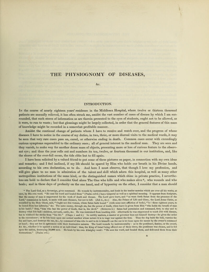 THE PHYSIOGNOMY OF DISEASES, &c. INTRODUCTION. In the course of nearly eighteen years’ residence in the Middlesex Hospital, where twelve or thirteen thousand patients are annually relieved, it has often struck me, amidst the vast number of cases of disease by which I am sur- rounded, that such stores of information as are therein presented to the eyes of students, ought not to be allowed, as it were, to run to waste; but that gleanings might be largely collected, in order that the general features of this mass of knowledge might be recorded in a somewhat profitable manner. Amidst the continual change of patients whom I have to receive and watch over, and the progress of whose diseases I have to notice in the course of my duties, in two, three, or more diurnal visits to the medical wards, it may be seen that very rare cases pass on, cured, or otherwise ending in death. Common cases occur with exceedingly curious symptoms superadded to the ordinary ones; all of general interest to the medical man. They are seen and they vanish, to make way for another dense mass of objects, presenting more or less of curious feature to the observ- ant eye; and thus the year rolls out and numbers its ten, twelve, or fourteen thousand in our institution, and, like the shores of the ever-full ocean, the tide ebbs but to fill again. I have been solicited by a valued friend to put some of these pictures on paper, in connection with my own ideas and remarks; and I feel inclined, if my life should be spared by Him who holds our breath in his Divine hands, according to his own declaration, so to do. And here I must observe, that though I love my profession, and will give place to no man in admiration of the talent and skill which adorn this hospital, as well as many other metropolitan institutions of the same kind, or the distinguished names which shine in private practice, I neverthe- less am bold to declare that I consider God alone The One who kills and who makes alive *, who wounds and who heals; and in these days of profanity on the one hand, and of hypocrisy on the other, I consider that a man should * The Lord God, as a Sovereign, gives command. He wounds by instrumentality, and heals in the tender mercies which are over all his works, at once, by His own word. “ He sent his word and healed them ” (Psalm cxlvii.) has a temporal as well as a spiritual meaning. It appears from Scripture, that the enemy of man is empowered for the work of death and disease. The Lord gave leave, and “ so went forth Satan from the presence of the Lord,” commission in hand, to smite with sore diseases, but not to kill. (Job ii., &c.) Also, the Prince of Life and Glory, the Lord Jesus Christ, as recorded by the Holy Ghost, said, “ Ought not this woman, whom Satan hath bound ” (with some sore affliction of body), “ lo ! these eighteen years, to be loosed from her infirmity,” &c. The same enemy, through sin, has the power of death, when leave is given from Him “ who holds the breath of man in his hand thus, “ him who has the power of death, that is, the devil.” (Hebrews ii.) Satan had permission and command, first, to slay and to destroy what Job had—children, servants, cattle, &c. He was restrained from touching Job. Afterwards he was empowered to touch Job with disease, but to withhold the stroke from “ his life.” (Chaps, i. and ii.) In earthly matters, a master or governor does not himself destroy—he gives the order to the executioner ; or he lets loose upon one animal another whose nature it is to wage war against the first. Thus the dog baits the bull, worries the fox and hare, and destroys the rat, &c., by command of him who is said to do it himself—as the cat is let loose upon the mouse by the owner’s command or hand ; they act but in agreement with their destructive natures. The Lord wounds by instrumentality : as in the pestilence, famine, or the sword, &c. &c., whether it be against a nation or an individual: thus, the King of Israel being offered one of these three, the pestilence was chosen, and it fell upon the nation, destroying 70,000 men. He heals by his own Almighty word : “ He sent his word, and healed them, and delivered them from their destructions.” (Psalm cvii.)